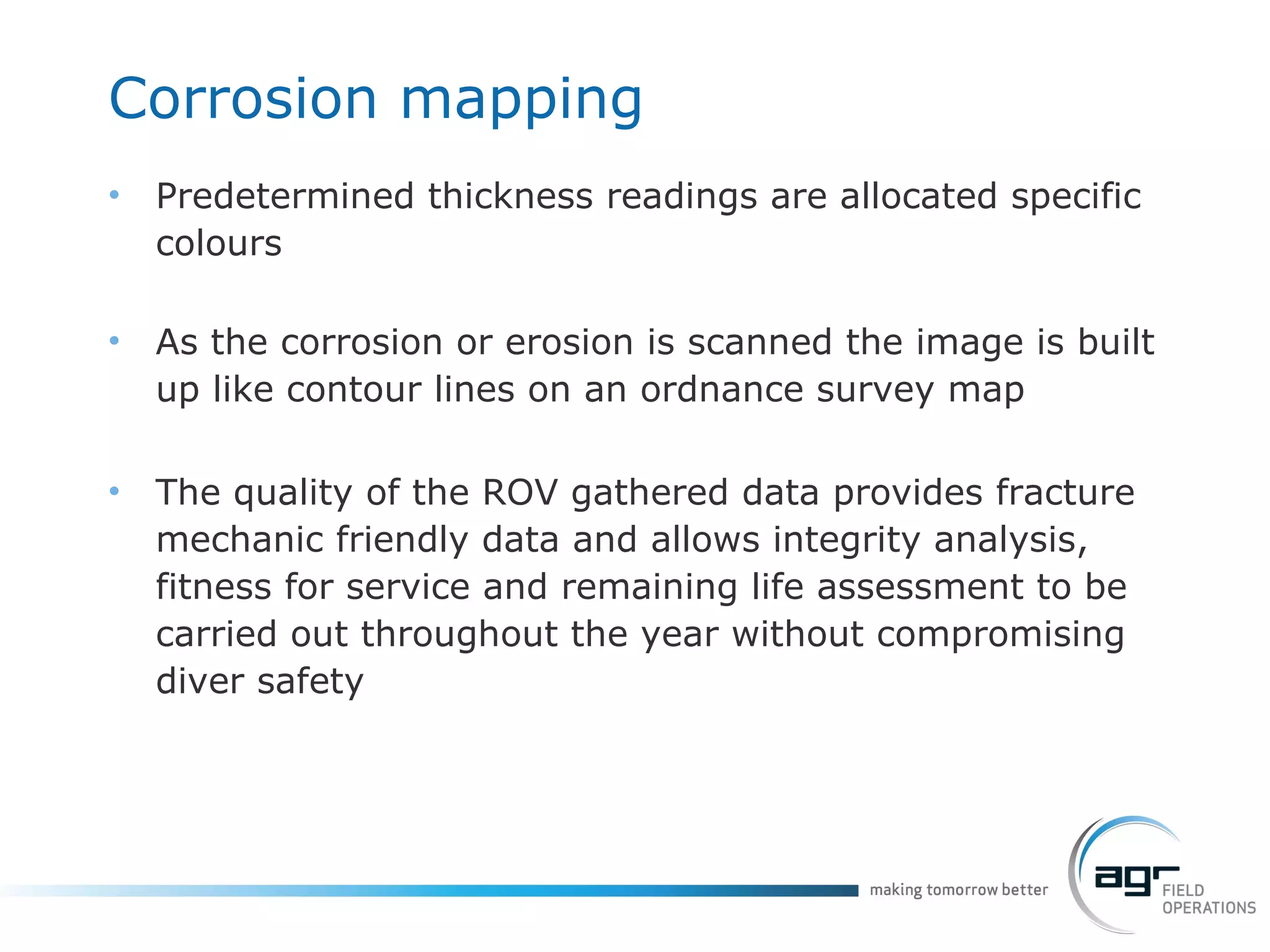 Corrosion mapping Predetermined thickness readings are allocated specific colours As the corrosion or erosion is scanned the image is built up like contour lines on an ordnance survey map The quality of the ROV gathered data provides fracture mechanic friendly data and allows integrity analysis, fitness for service and remaining life assessment to be carried out throughout the year without compromising diver safety 