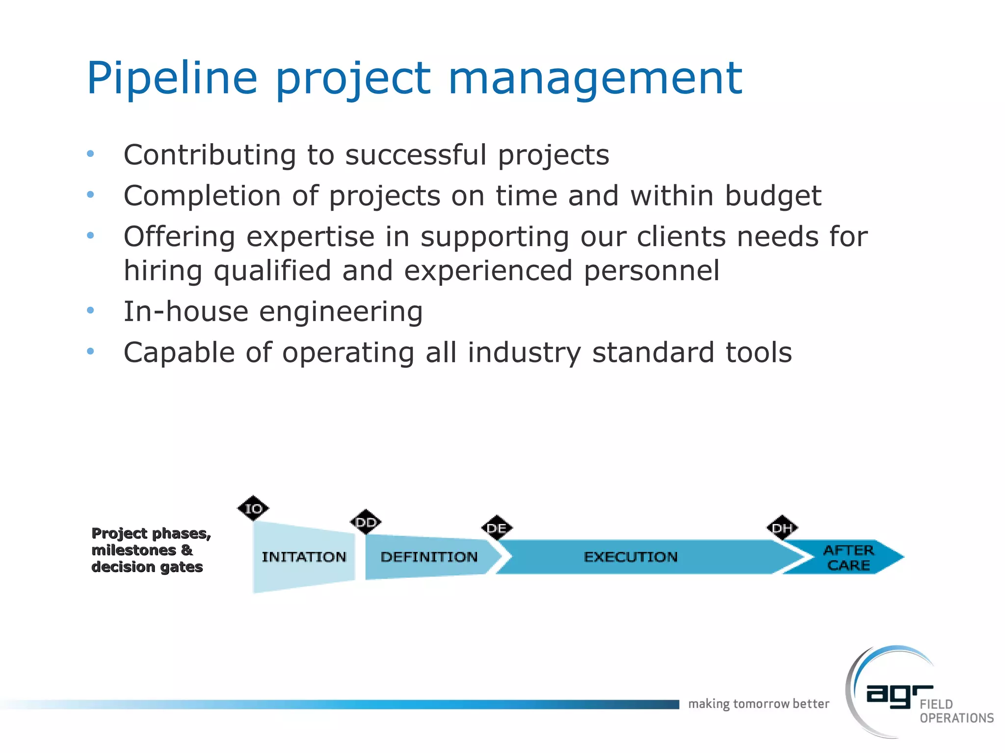 Pipeline project management Contributing to successful projects Completion of projects on time and within budget Offering expertise in supporting our clients needs for hiring qualified and experienced personnel In-house engineering Capable of operating all industry standard tools Project phases, milestones & decision gates 