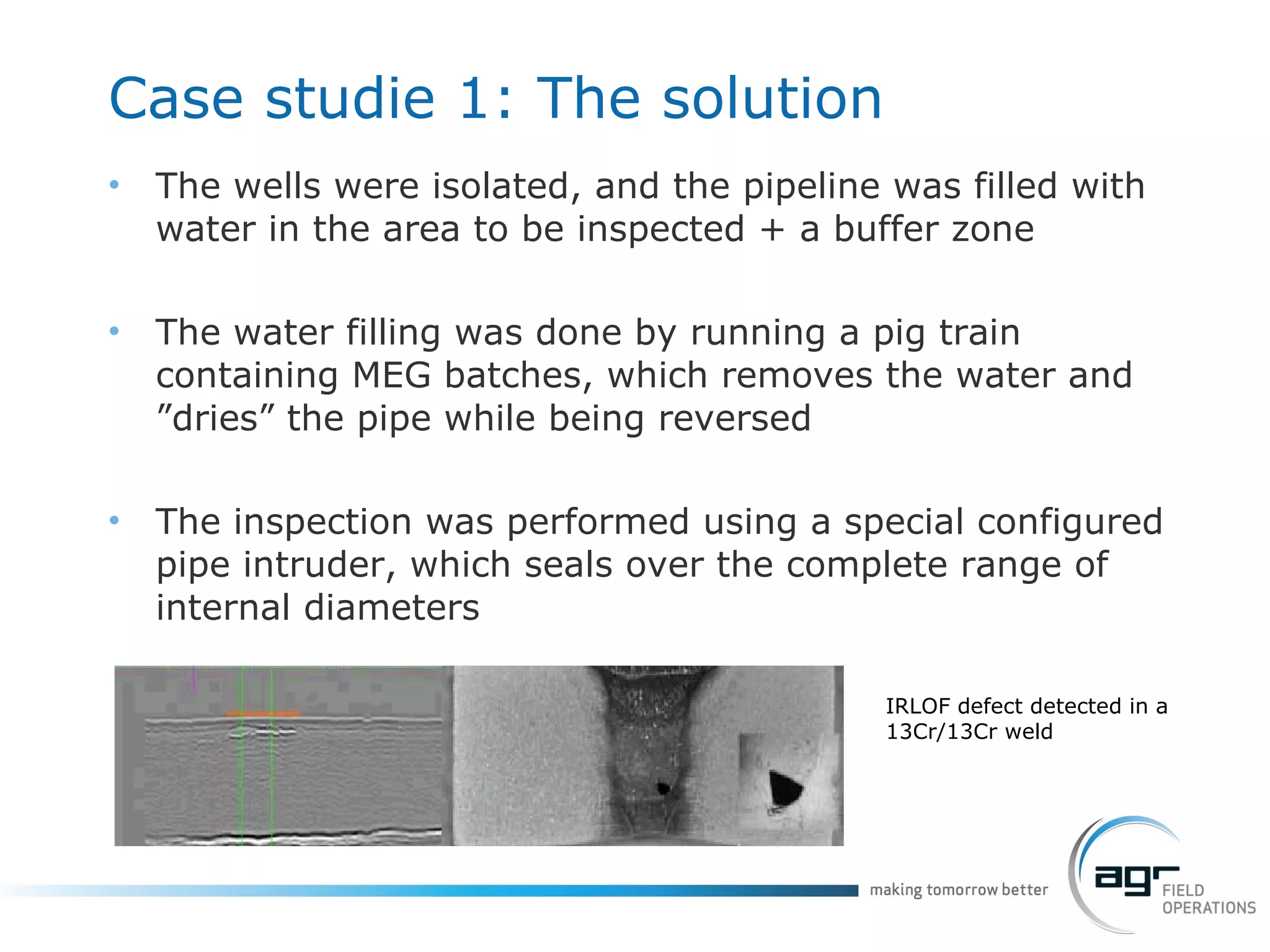 Case studie 1:  The solution The wells were isolated, and the pipeline was filled with water in the area to be inspected + a buffer zone The water filling was done by running a pig train containing MEG batches, which removes the water and ”dries” the pipe while being reversed The inspection was performed using a special configured pipe intruder, which seals over the complete range of internal diameters IRLOF defect detected in a 13Cr/13Cr weld 