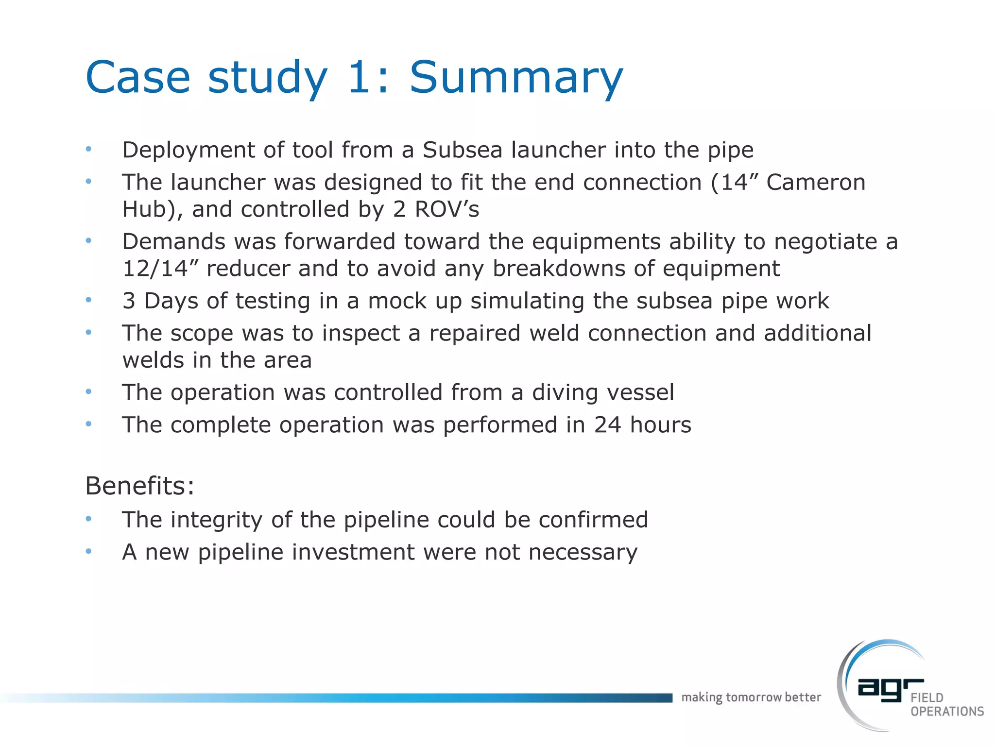 Case study 1: Summary Deployment of tool from a Subsea launcher into the pipe The launcher was designed to fit the end connection (14” Cameron Hub), and controlled by 2 ROV’s Demands was forwarded toward the equipments ability to negotiate a 12/14” reducer and to avoid any breakdowns of equipment 3 Days of testing in a mock up simulating the subsea pipe work The scope was to inspect a repaired weld connection and additional welds in the area The operation was controlled from a diving vessel The complete operation was performed in 24 hours Benefits:   The integrity of the pipeline could be confirmed A new pipeline investment were not necessary 