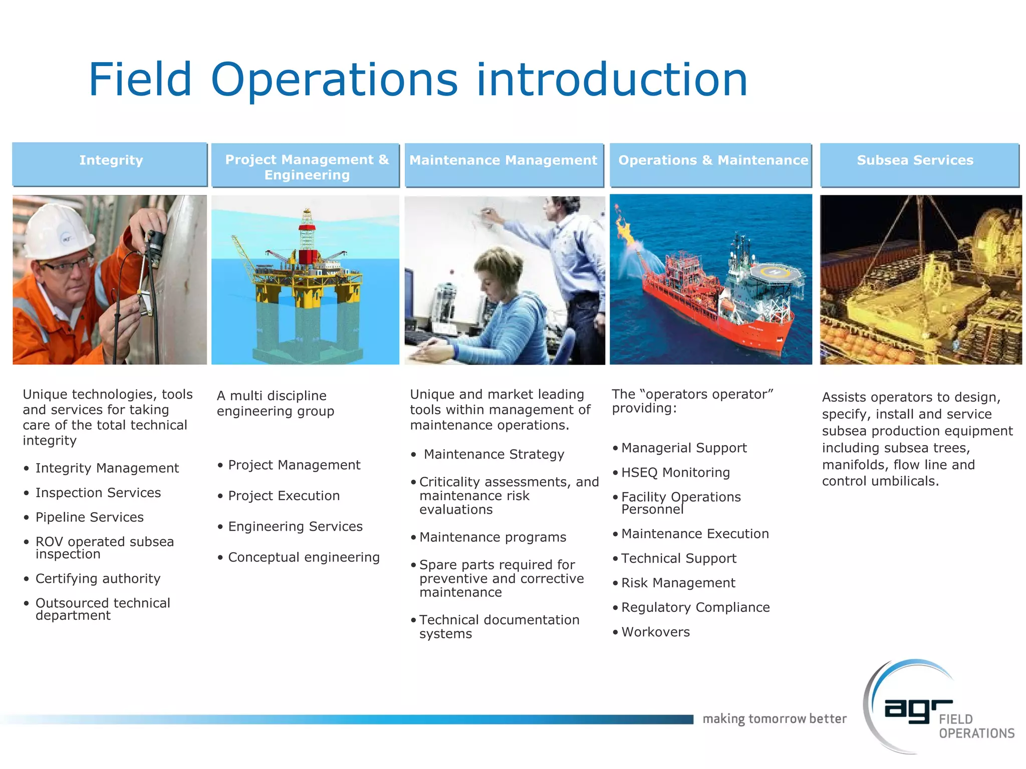 Unique technologies, tools and services for taking care of the total technical integrity Integrity Management  Inspection Services Pipeline Services ROV operated subsea inspection Certifying authority  Outsourced technical department Integrity Project Management & Engineering Maintenance Management Operations & Maintenance A multi discipline engineering group Project Management Project Execution Engineering Services Conceptual engineering Unique and market leading tools within management of maintenance operations.  Maintenance Strategy Criticality assessments, and maintenance risk evaluations Maintenance programs  Spare parts required for preventive and corrective maintenance  Technical documentation systems The “operators operator” providing:  Managerial Support HSEQ Monitoring Facility Operations Personnel Maintenance Execution Technical Support Risk Management Regulatory Compliance Workovers Subsea Services Assists operators to design, specify, install and service subsea production equipment including subsea trees,  manifolds, flow line and control umbilicals.  Field Operations introduction 