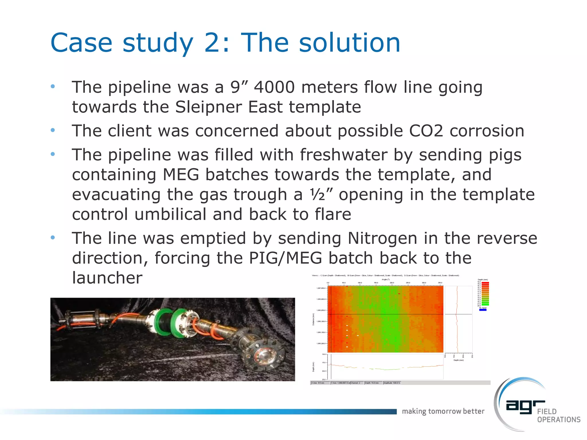 Case study 2: The solution The pipeline was a 9” 4000 meters flow line going towards the Sleipner East template The client was concerned about possible CO2 corrosion The pipeline was filled with freshwater by sending pigs containing MEG batches towards the template, and evacuating the gas trough a ½” opening in the template control umbilical and back to flare The line was emptied by sending Nitrogen in the reverse direction, forcing the PIG/MEG batch back to the launcher 