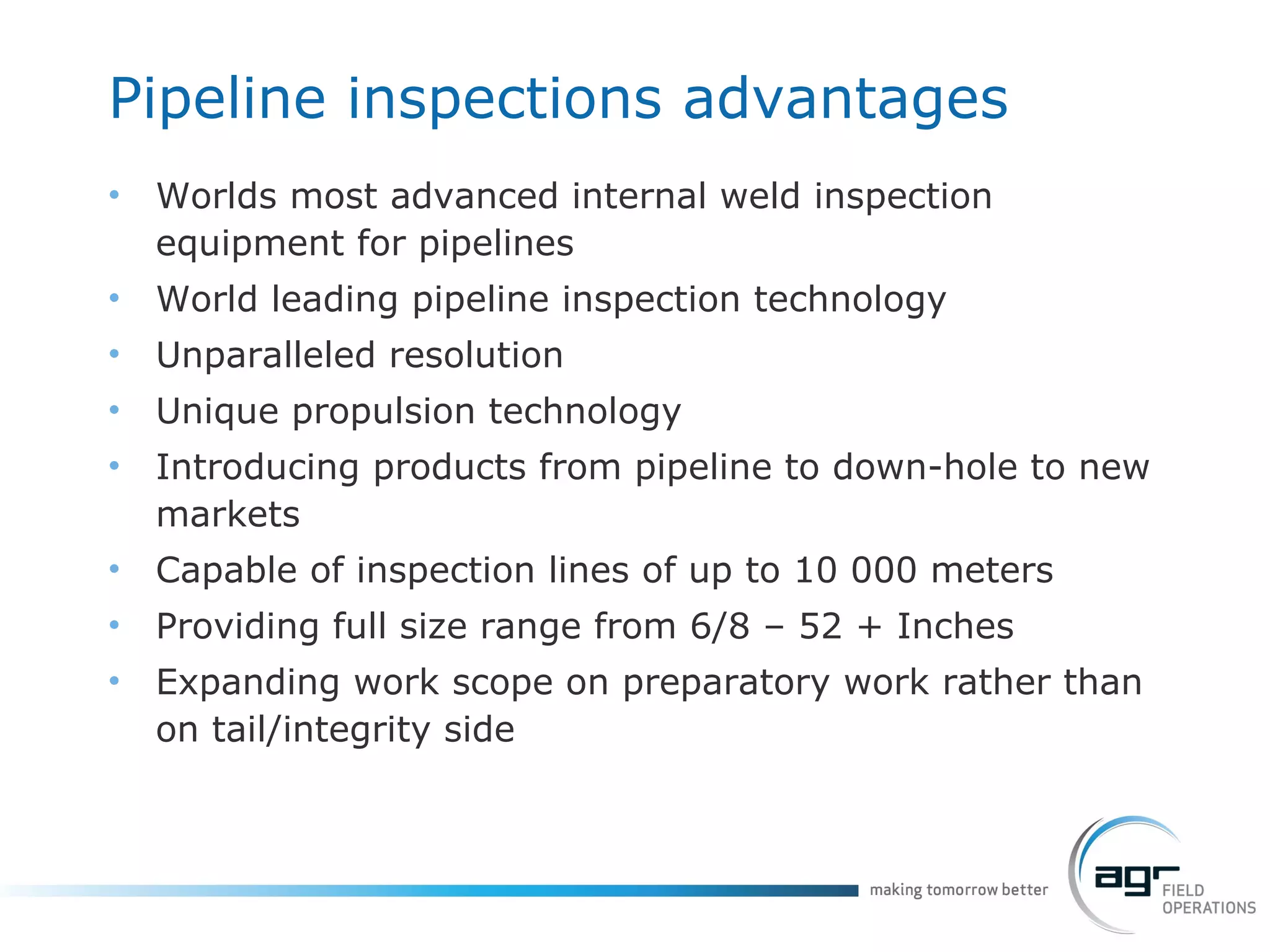 Pipeline inspections advantages Worlds most advanced internal weld inspection equipment for pipelines World leading pipeline inspection technology Unparalleled resolution Unique propulsion technology Introducing products from pipeline to down-hole to new markets Capable of inspection lines of up to 10 000 meters Providing full size range from 6/8 – 52 + Inches Expanding work scope on preparatory work rather than on tail/integrity side 