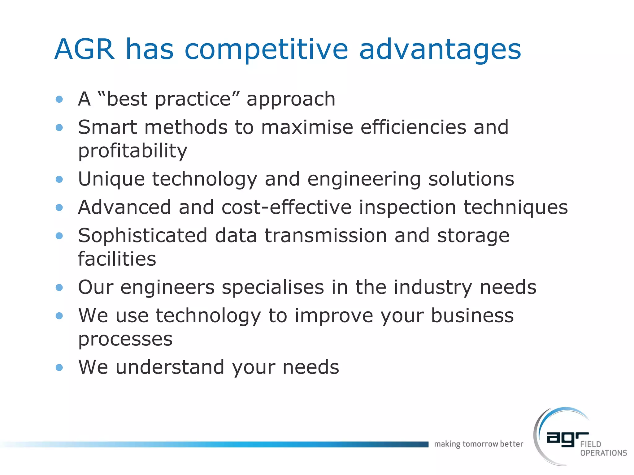 AGR has competitive advantages A “best practice” approach  Smart methods to maximise efficiencies and profitability Unique technology and engineering solutions  Advanced and cost-effective inspection techniques Sophisticated data transmission and storage facilities  Our engineers specialises in the industry needs  We use technology to improve your business processes We understand your needs 