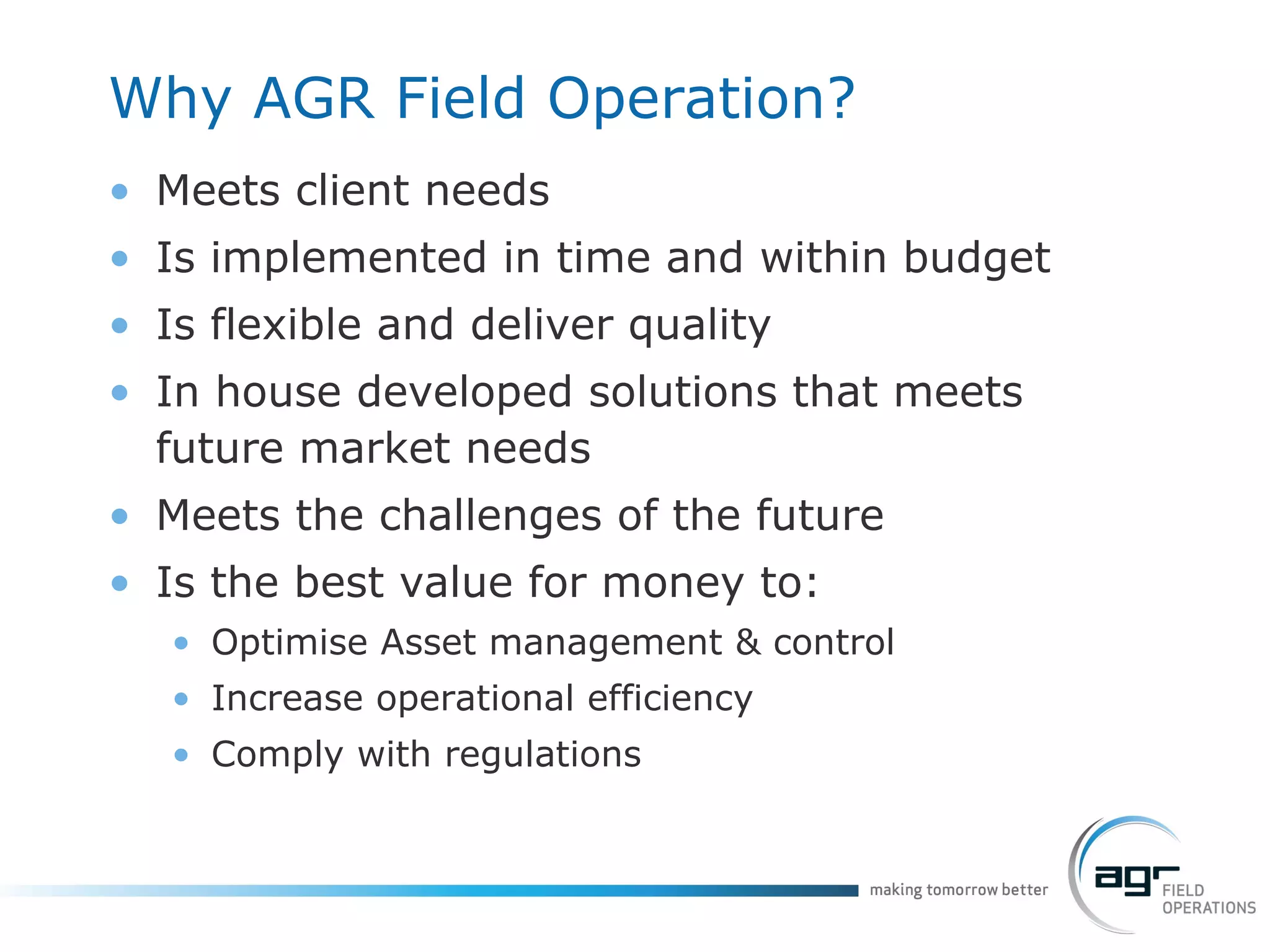 Why AGR Field Operation? Meets client needs Is implemented in time and within budget Is flexible and deliver quality In house developed solutions that meets future market needs Meets the challenges of the future Is the best value for money to: Optimise Asset management & control Increase operational efficiency Comply with regulations 