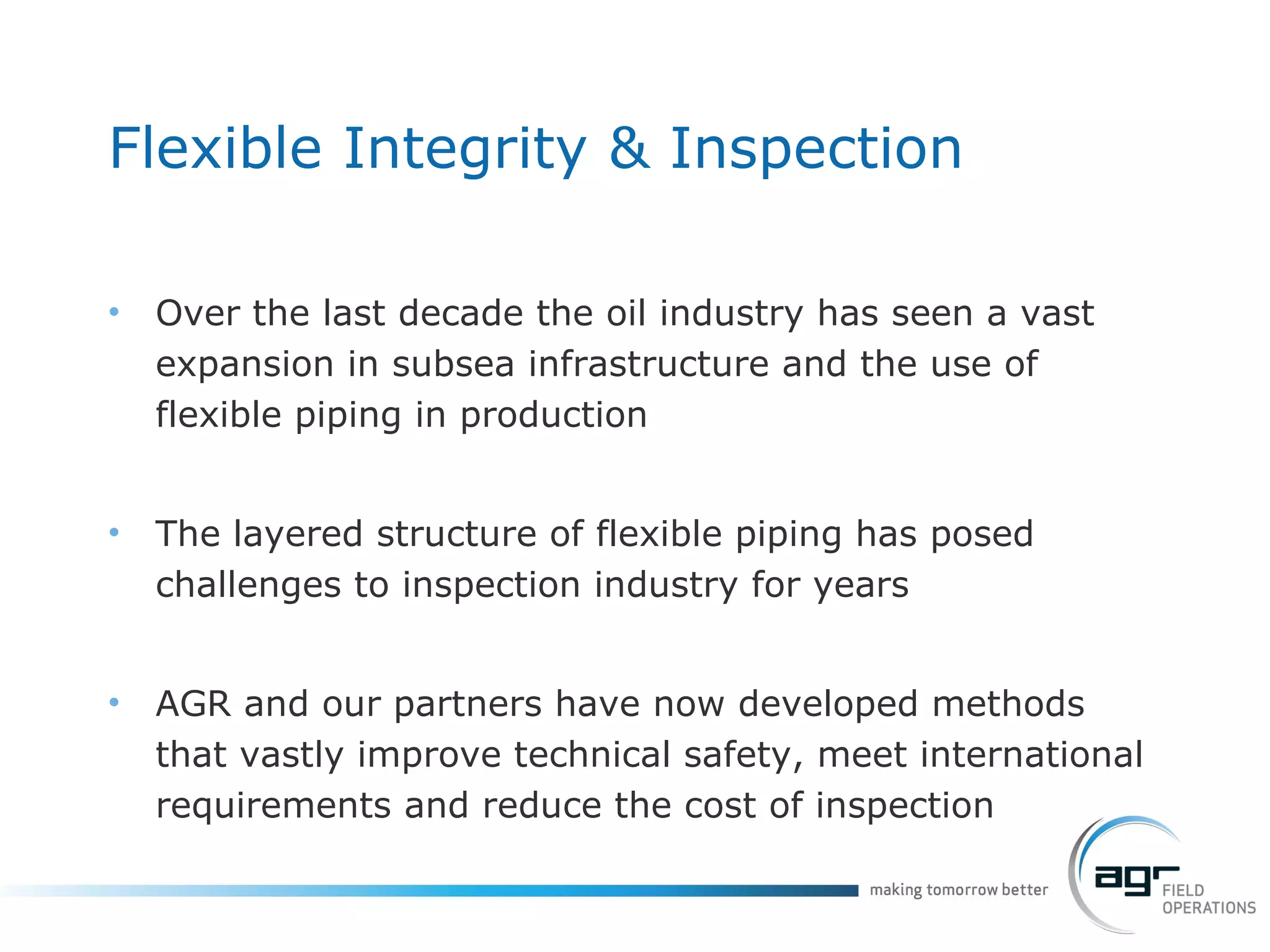Flexible Integrity & Inspection Over the last decade the oil industry has seen a vast expansion in subsea infrastructure and the use of flexible piping in production The layered structure of flexible piping has posed  challenges to inspection industry for years AGR and our partners have now developed methods that vastly improve technical safety, meet international requirements and reduce the cost of inspection 