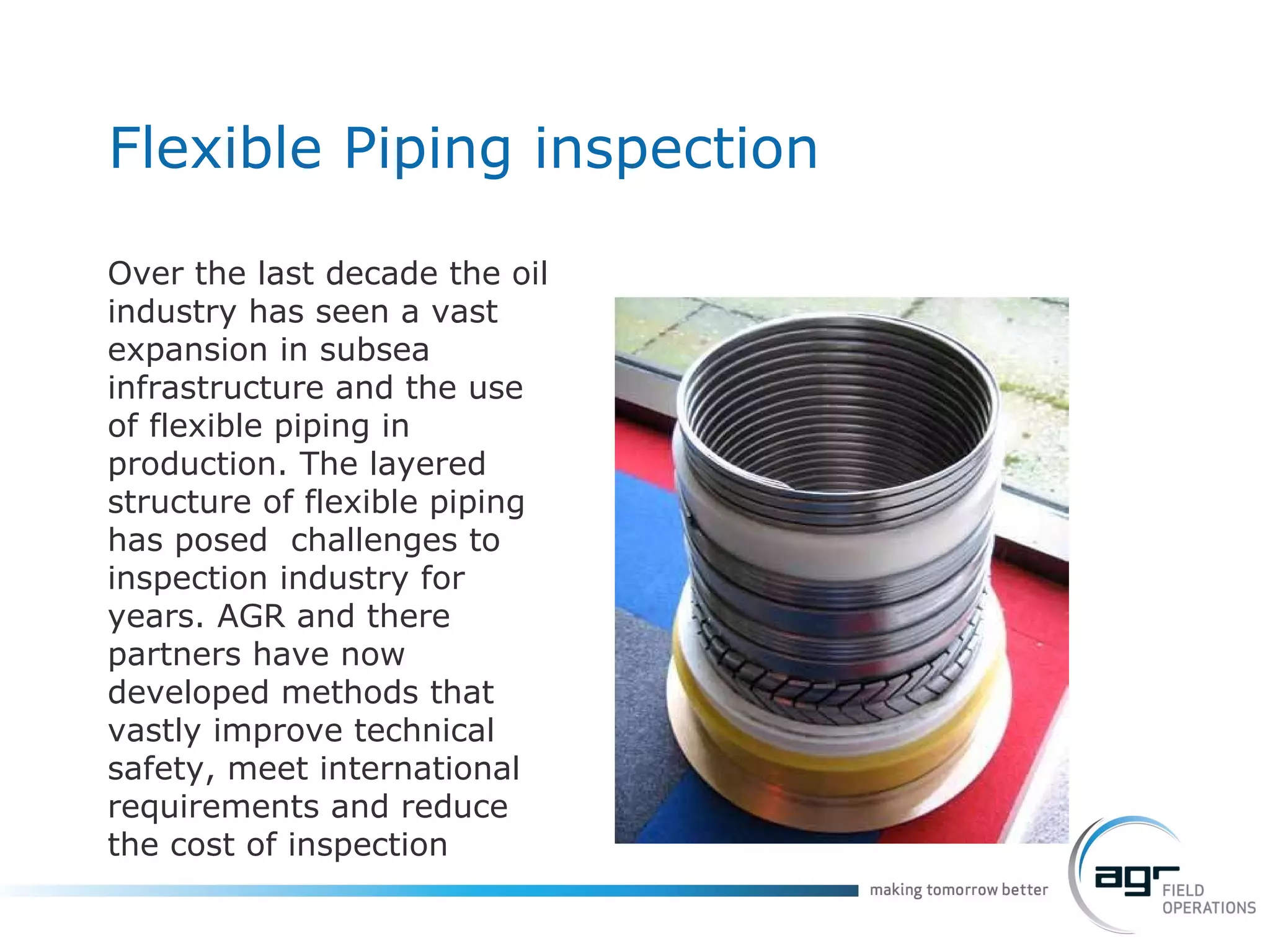 Flexible Piping inspection Over the last decade the oil industry has seen a vast expansion in subsea infrastructure and the use of flexible piping in production. The layered structure of flexible piping has posed  challenges to inspection industry for years. AGR and there partners have now developed methods that vastly improve technical safety, meet international requirements and reduce the cost of inspection 