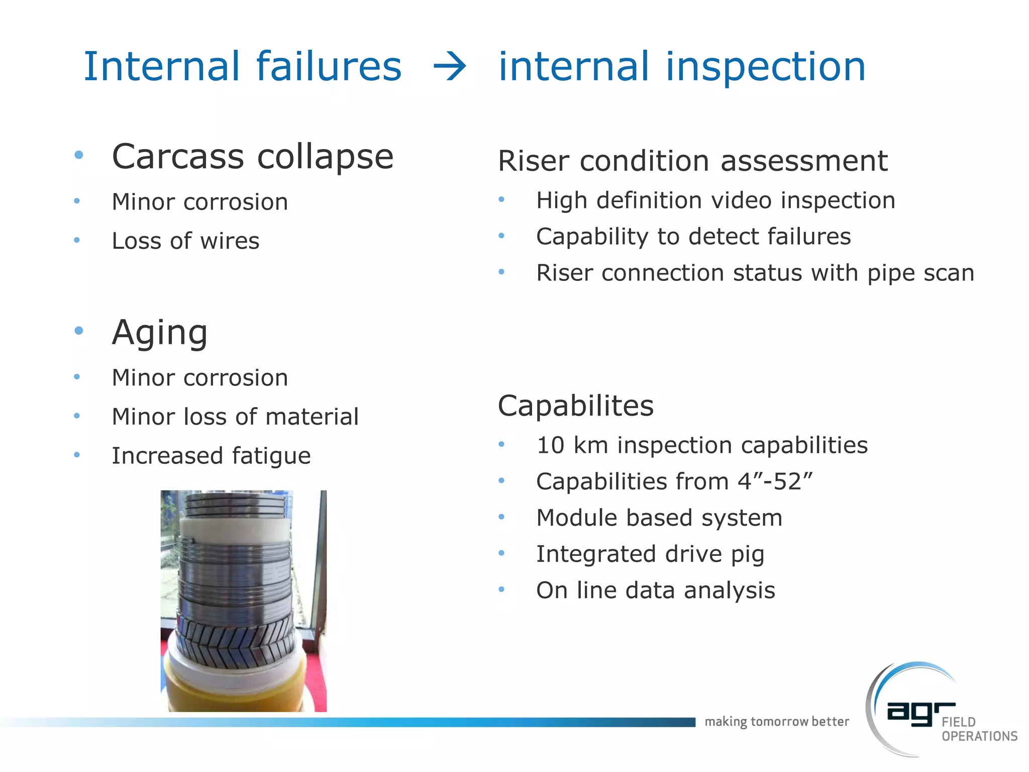 Internal failures     internal inspection Carcass collapse Minor corrosion Loss of wires Aging Minor corrosion Minor loss of material Increased fatigue Riser condition assessment High definition video inspection Capability to detect failures Riser connection status with pipe scan Capabilites 10 km inspection capabilities Capabilities from 4”-52” Module based system Integrated drive pig On line data analysis 