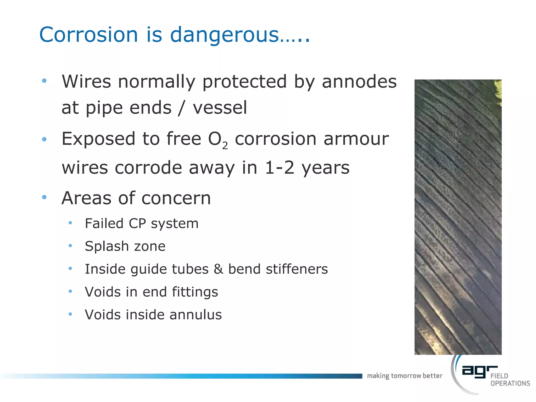 Corrosion is dangerous….. Wires normally protected by annodes at pipe ends / vessel Exposed to free O 2  corrosion armour wires corrode away in 1-2 years Areas of concern Failed CP system Splash zone Inside guide tubes & bend stiffeners Voids in end fittings Voids inside annulus 