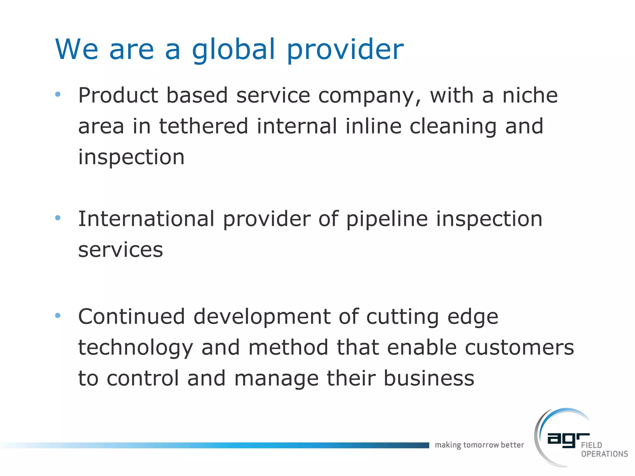 We are a global provider Product based service company, with a niche area in tethered internal inline cleaning and inspection International provider of pipeline inspection services  Continued development of cutting edge technology and method that enable customers to control and manage their business 