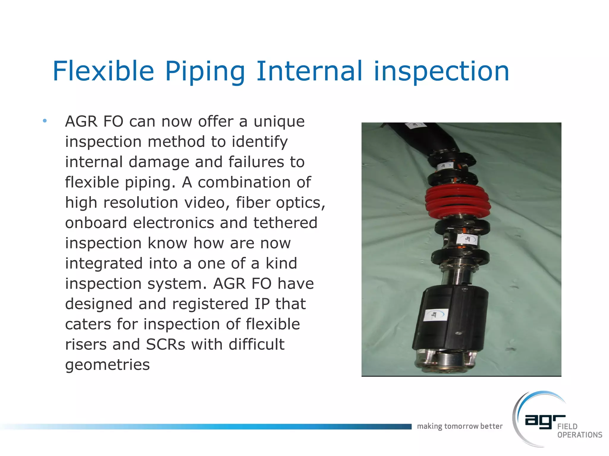 AGR FO can now offer a unique inspection method to identify internal damage and failures to flexible piping. A combination of high resolution video, fiber optics, onboard electronics and tethered inspection know how are now integrated into a one of a kind inspection system. AGR FO have  designed and registered IP that caters for inspection of flexible risers and SCRs with difficult geometries  Flexible Piping Internal inspection 