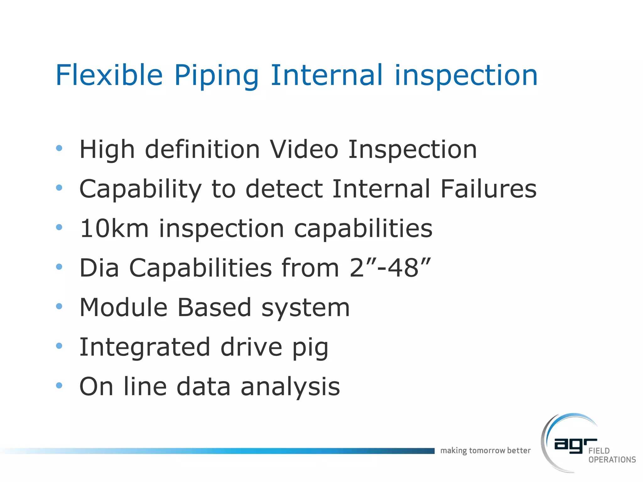 Flexible Piping Internal inspection High definition Video Inspection Capability to detect Internal Failures 10km inspection capabilities Dia Capabilities from 2”-48” Module Based system Integrated drive pig On line data analysis 