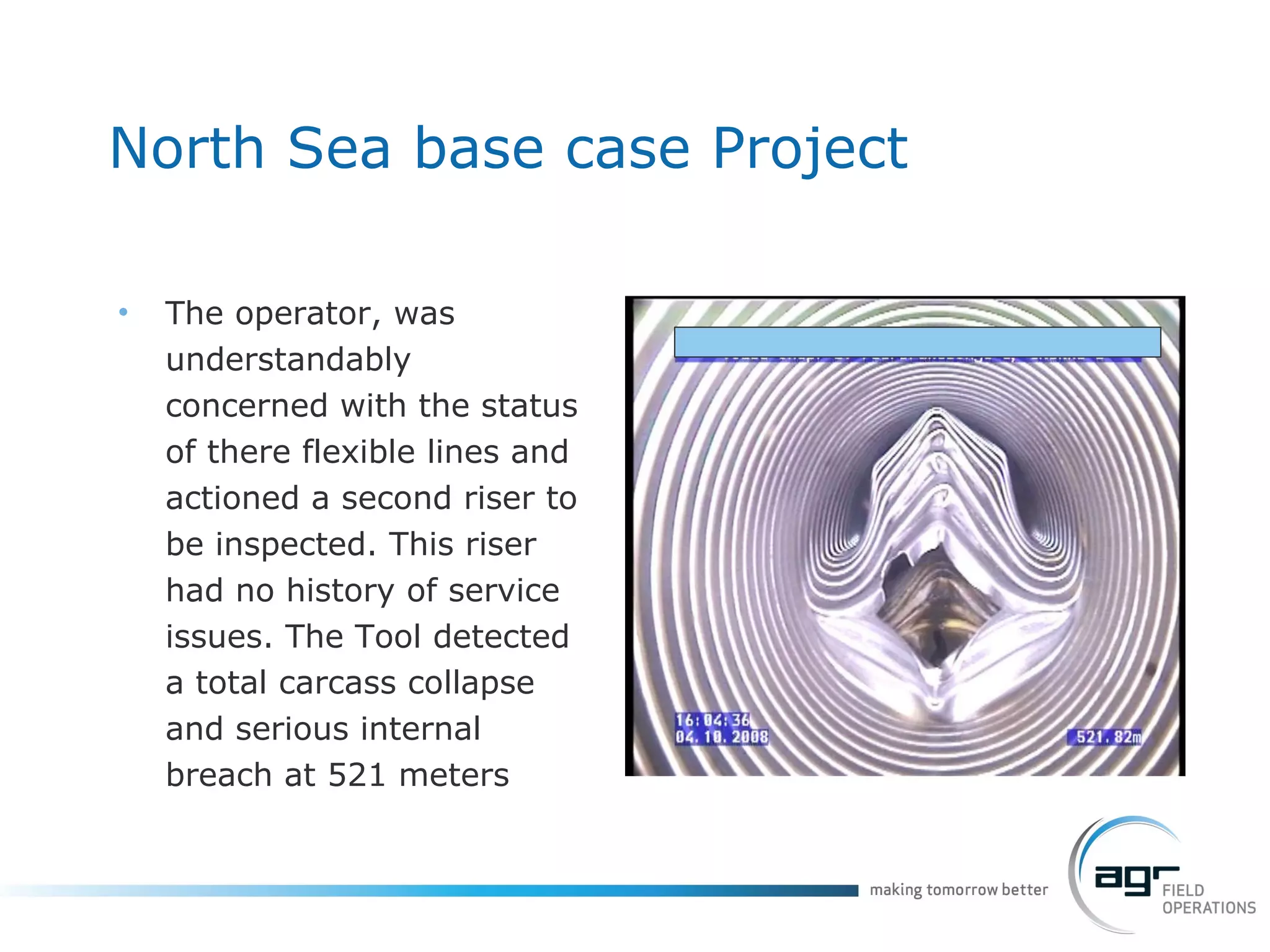 North Sea base case Project The operator, was understandably concerned with the status of there flexible lines and actioned a second riser to be inspected. This riser had no history of service issues. The Tool detected a total carcass collapse and serious internal breach at 521 meters  