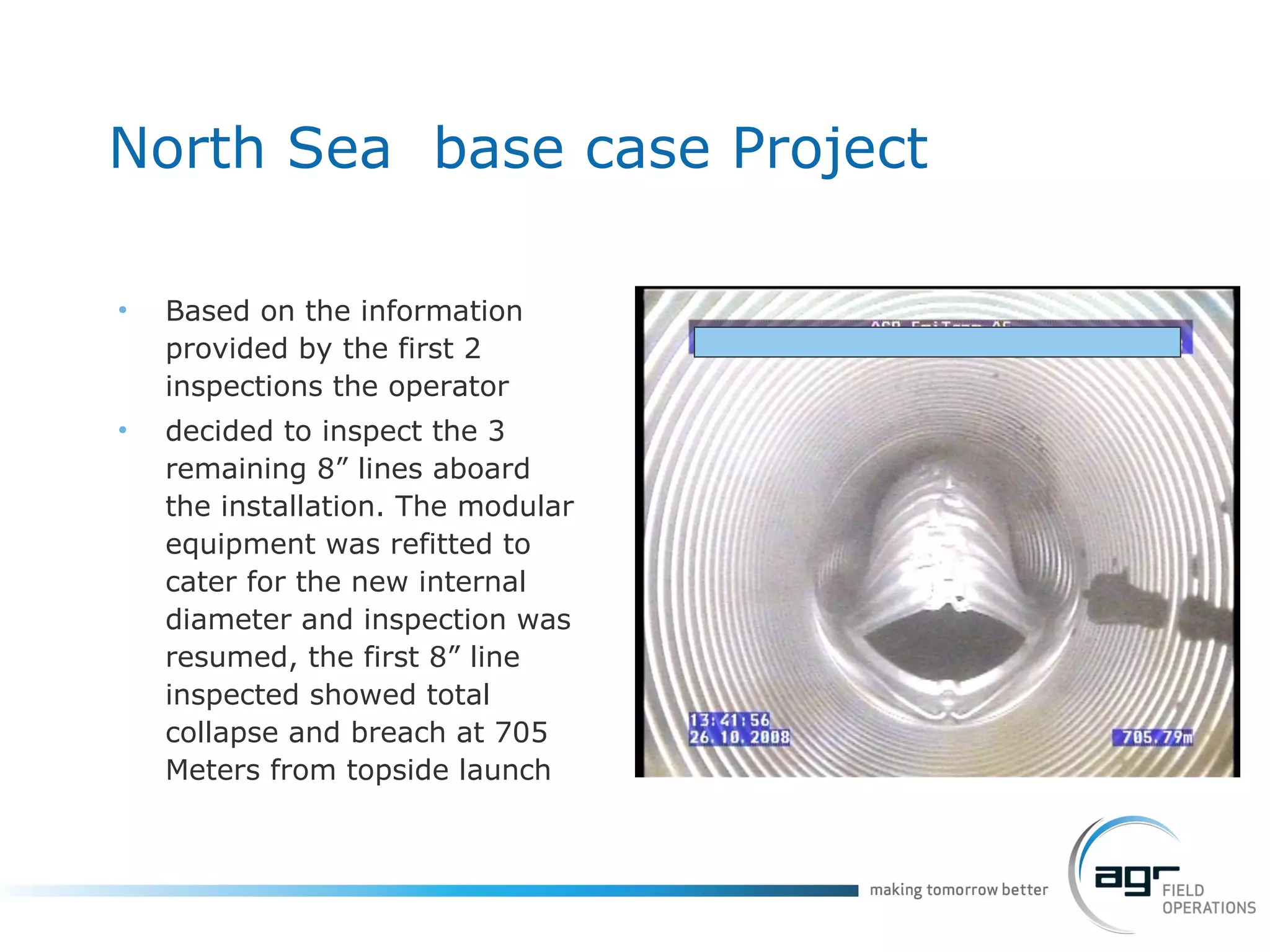 North Sea  base case Project Based on the information provided by the first 2 inspections the operator  decided to inspect the 3 remaining 8” lines aboard the installation. The modular equipment was refitted to cater for the new internal diameter and inspection was resumed, the first 8” line inspected showed total collapse and breach at 705 Meters from topside launch 