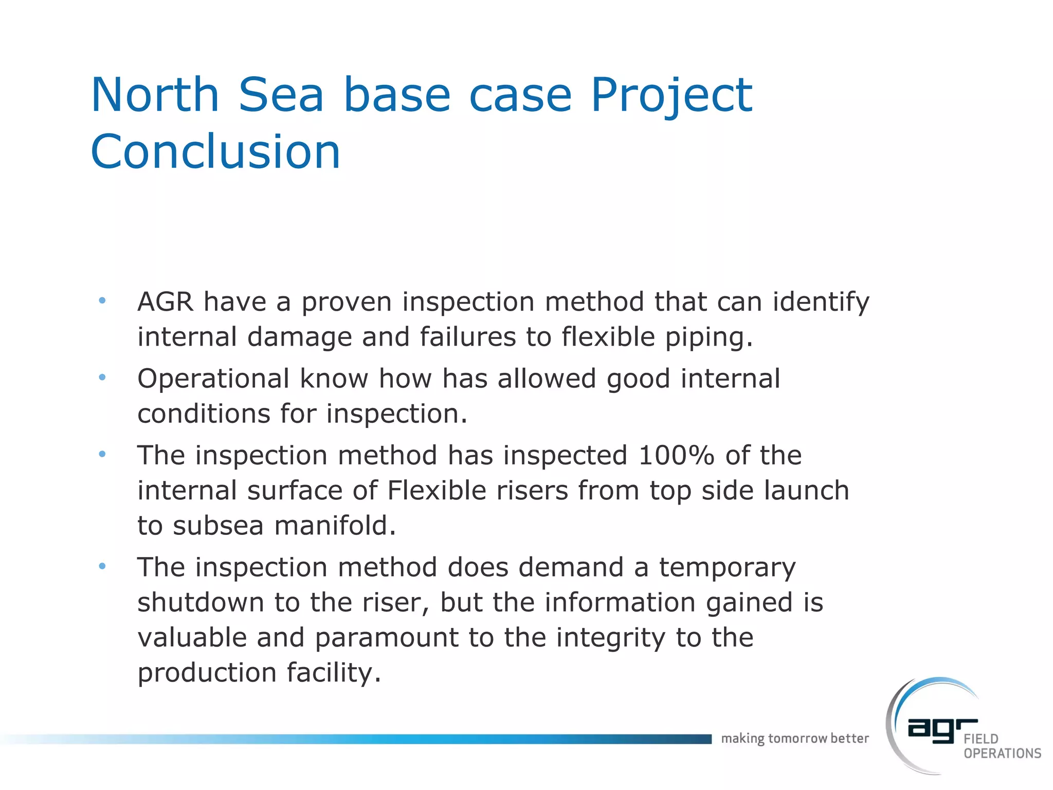 North Sea base case Project Conclusion AGR have a proven inspection method that can identify internal damage and failures to flexible piping. Operational know how has allowed good internal conditions for inspection. The inspection method has inspected 100% of the internal surface of Flexible risers from top side launch to subsea manifold. The inspection method does demand a temporary shutdown to the riser, but the information gained is valuable and paramount to the integrity to the production facility. 