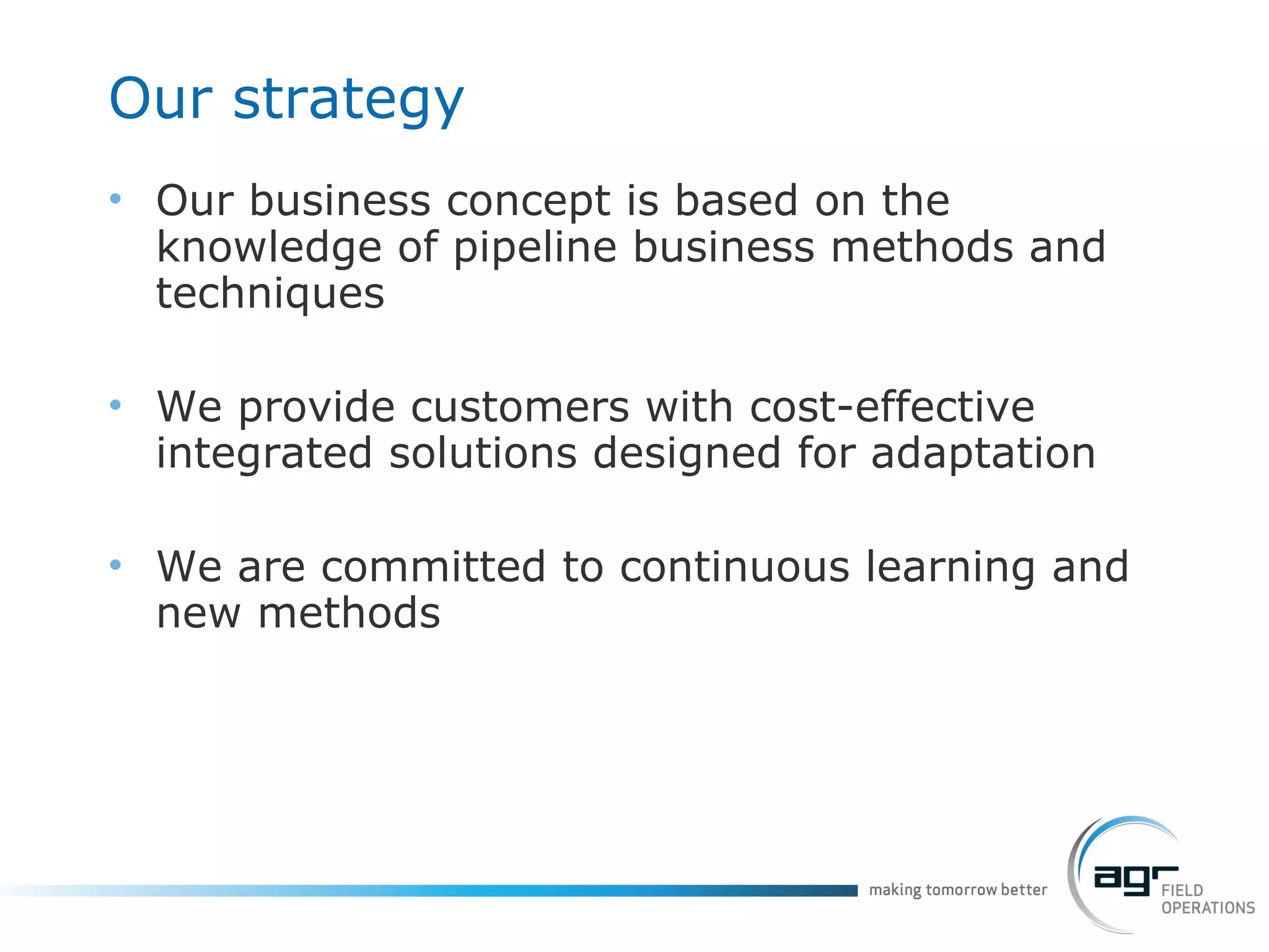 Our strategy Our business concept is based on the knowledge of pipeline business methods and techniques We provide customers with cost-effective integrated solutions designed for adaptation We are committed to continuous learning and new methods 