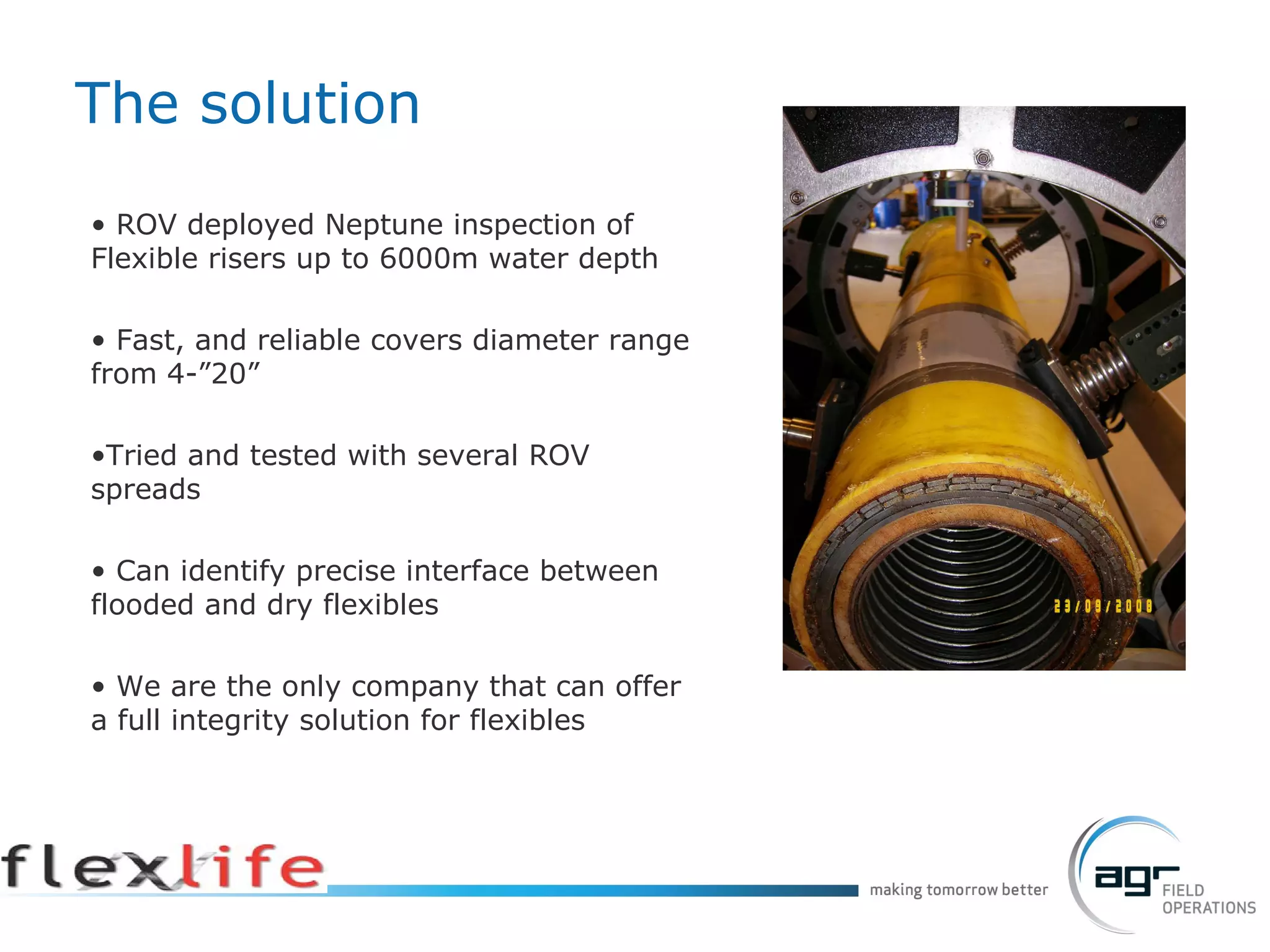 ROV deployed Neptune inspection of Flexible risers up to 6000m water depth Fast, and reliable covers diameter range from 4-”20”  Tried and tested with several ROV spreads Can identify precise interface between flooded and dry flexibles We are the only company that can offer a full integrity solution for flexibles The solution 