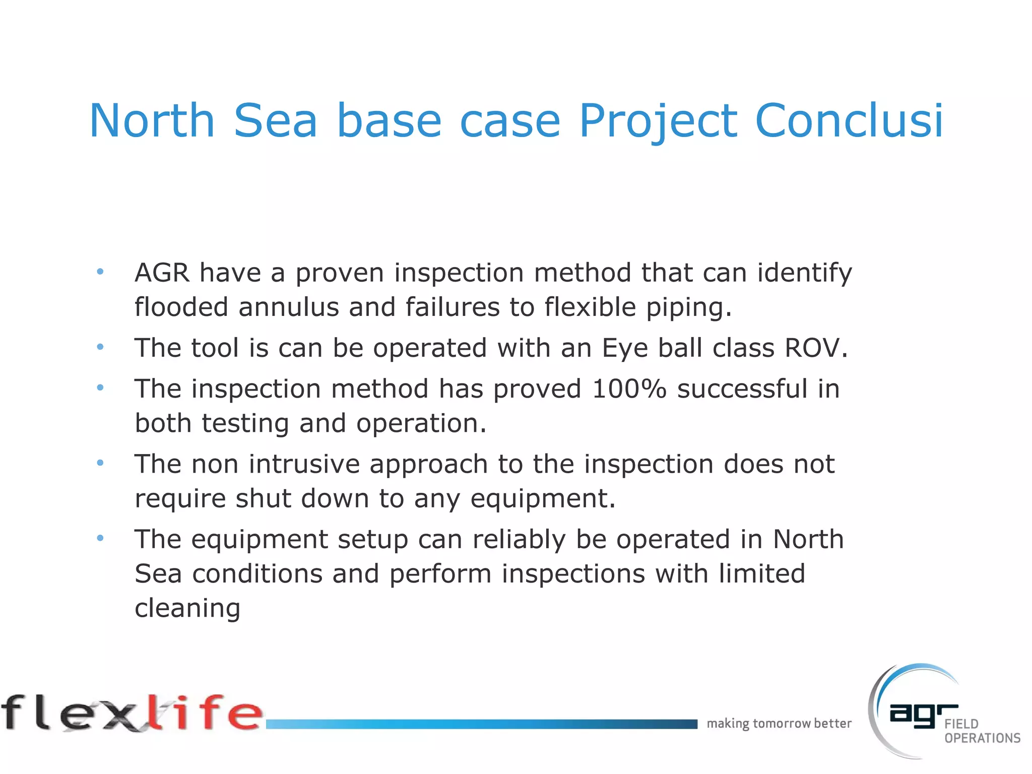 North Sea base case Project Conclusion AGR have a proven inspection method that can identify flooded annulus and failures to flexible piping. The tool is can be operated with an Eye ball class ROV. The inspection method has proved 100% successful in both testing and operation. The non intrusive approach to the inspection does not require shut down to any equipment. The equipment setup can reliably be operated in North Sea conditions and perform inspections with limited cleaning 