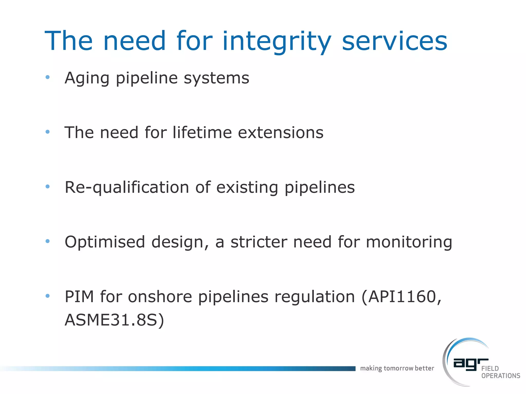 The need for integrity services Aging pipeline systems  The need for lifetime extensions Re-qualification of existing pipelines Optimised design, a stricter need for monitoring PIM for onshore pipelines regulation (API1160, ASME31.8S) 