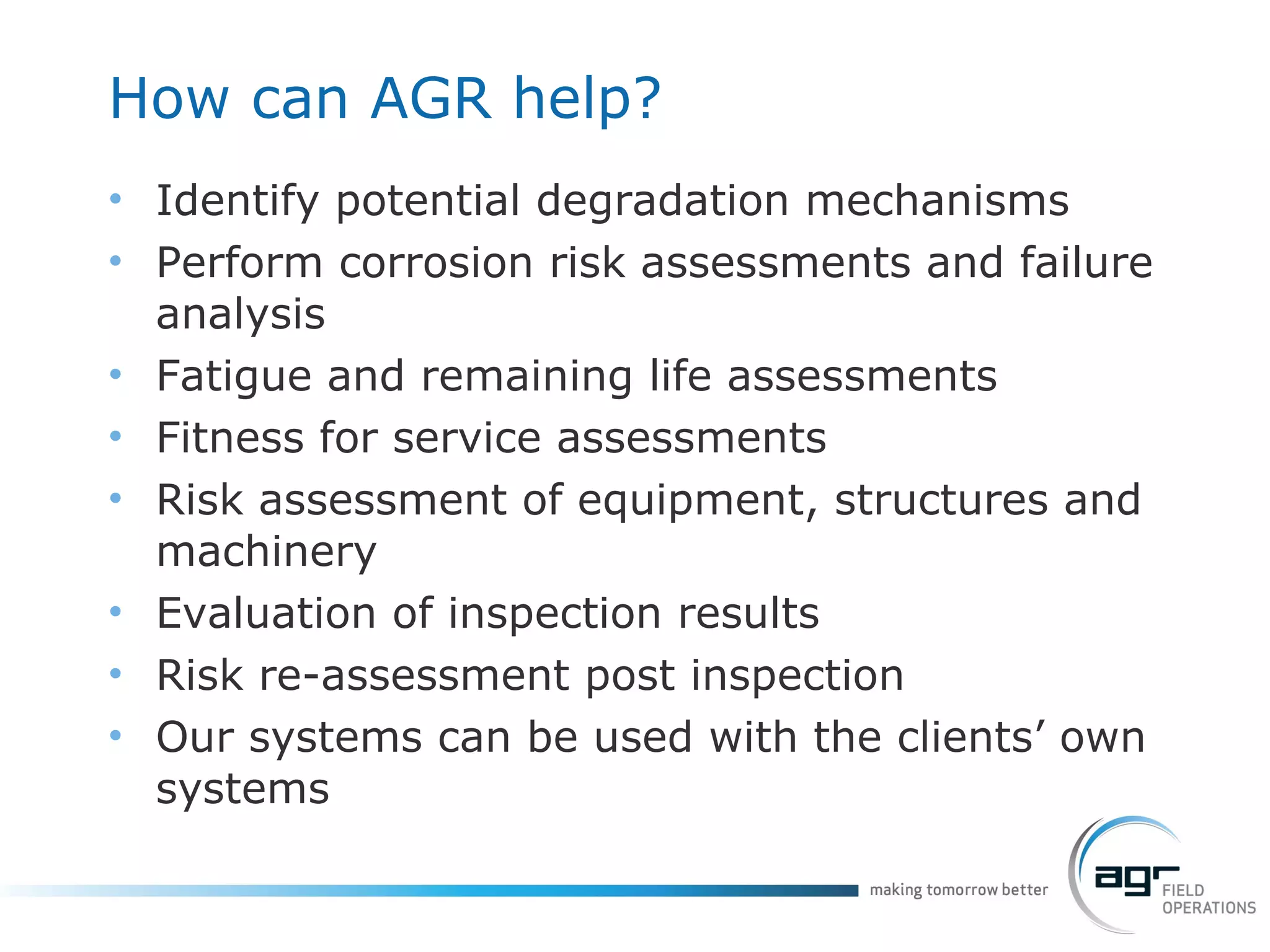 How can AGR help? Identify potential degradation mechanisms  Perform corrosion risk assessments and failure analysis Fatigue and remaining life assessments Fitness for service assessments Risk assessment of equipment, structures and machinery Evaluation of inspection results  Risk re-assessment post inspection Our systems can be used with the clients’ own systems 