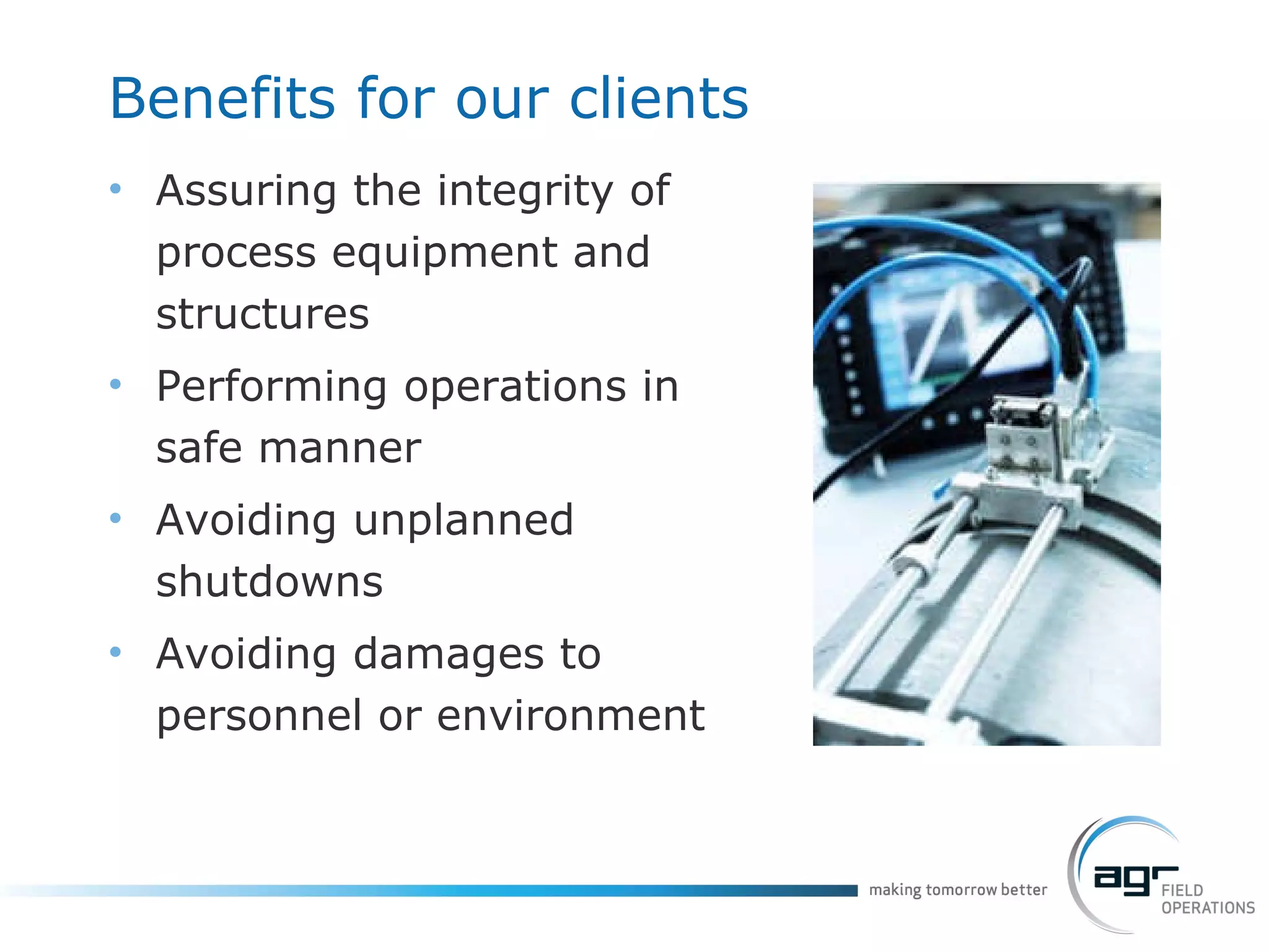 Benefits for our clients Assuring the integrity of process equipment and structures Performing operations in safe manner Avoiding unplanned shutdowns Avoiding damages to personnel or environment 