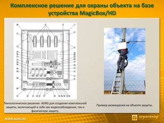 Комплексное решение для охраны объекта на базе
устройства MagicBox/HD
Технологическое решение AGRG для создания комплексной
защиты, включающей в себя как видеонаблюдение, так и
физическую защиту.
Пример размещения на объекте защиты.
 