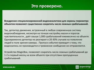 Это проверено.
Внедрение специализированной видеоаналитики для охраны периметра
объектов позволяет существенно сократить число ложных срабатываний.
Так, детектор движения, встроенный в любую современную систему
видеонаблюдения, несмотря на точную настройку маски и порогов
чувствительности , даёт свыше 1,000 срабатываний ежемесячно на объекте.
Одновременно детектор не реагирует в 20-30% случаев на появление
людей в поле зрения камеры . Пропуск события приводит к тому, что
видеозапись не производится и тревожное сообщение не отправляются.
Устройство MagicBox, позволяет сократить число ложных срабатываний до
1-2 в первый месяц на всем объекте при отсутствии пропущенных
срабатываний.
 