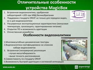 Отличительные особенности
устройства MagicBox
1. Встроенная видеоаналитика, одобренная
лабораторией i-LIDS при МВД Великобритании
2. Поддержка стандарта ONVIF не только для передачи видео,
но и для видеоаналитики
3. Расширенные эксплуатационные характеристики (минусовая
температура, грозозащита, гарантированное питание)
4. Открытое ПО и возможность адаптации
5. Отечественная разработка
1.Многомасштабные динамические текстуры
2.Видеоаналитика сертифицирована на сложном
наборе видеосюжетов
3. Встроенная (несерверная) реализация
–лучше масштабируемость
–выше точность распознавания
4.Совместимость по стандарту ONVIF
5.Возможность быстрой адаптации и системной интеграции
Особенности видеоаналитики
 