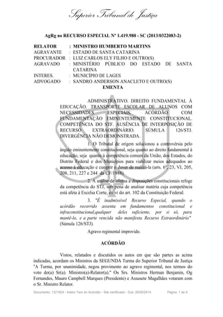 Superior Tribunal de Justiça
AgRg no RECURSO ESPECIAL Nº 1.419.980 - SC (2013/0322083-2)
RELATOR : MINISTRO HUMBERTO MARTINS
AGRAVANTE : ESTADO DE SANTA CATARINA
PROCURADOR : LUIZ CARLOS ELY FILHO E OUTRO(S)
AGRAVADO : MINISTÉRIO PÚBLICO DO ESTADO DE SANTA
CATARINA
INTERES. : MUNICÍPIO DE LAGES
ADVOGADO : SANDRO ANDERSON ANACLETO E OUTRO(S)
EMENTA
ADMINISTRATIVO. DIREITO FUNDAMENTAL À
EDUCAÇÃO. TRANSPORTE ESCOLAR DE ALUNOS COM
NECESSIDADES ESPECIAIS. ACÓRDÃO COM
FUNDAMENTAÇÃO EMINENTEMENTE CONSTITUCIONAL.
COMPETÊNCIA DO STF. AUSÊNCIA DE INTERPOSIÇÃO DE
RECURSO EXTRAORDINÁRIO. SÚMULA 126/STJ.
DIVERGÊNCIA NÃO DEMONSTRADA.
1. O Tribunal de origem solucionou a controvérsia pelo
ângulo eminentemente constitucional, seja quanto ao direito fundamental à
educação, seja quanto à competência comum da União, dos Estados, do
Distrito Federal e dos Municípios para viabilizar meios adequados ao
acesso à educação e cumprir o dever de realizá-la (arts. 6º, 23, VI, 205,
208, 211, 227 e 244 da CF/1988).
2. A análise de ofensa a disposições constitucionais refoge
da competência do STJ, sob pena de analisar matéria cuja competência
está afeta à Excelsa Corte, ex vi do art. 102 da Constituição Federal.
3. "É inadmissível Recurso Especial, quando o
acórdão recorrido assenta em fundamentos constitucional e
infraconstitucional,qualquer deles suficiente, por si só, para
mantê-lo, e a parte vencida não manifesta Recurso Extraordinário"
(Súmula 126/STJ).
Agravo regimental improvido.
ACÓRDÃO
Vistos, relatados e discutidos os autos em que são partes as acima
indicadas, acordam os Ministros da SEGUNDA Turma do Superior Tribunal de Justiça
"A Turma, por unanimidade, negou provimento ao agravo regimental, nos termos do
voto do(a) Sr(a). Ministro(a)-Relator(a)." Os Srs. Ministros Herman Benjamin, Og
Fernandes, Mauro Campbell Marques (Presidente) e Assusete Magalhães votaram com
o Sr. Ministro Relator.
Documento: 1321924 - Inteiro Teor do Acórdão - Site certificado - DJe: 26/05/2014 Página 1 de 9
 