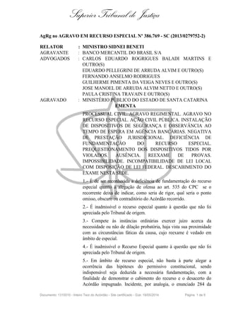 Superior Tribunal de Justiça
AgRg no AGRAVO EM RECURSO ESPECIAL Nº 386.769 - SC (2013/0279752-2)
RELATOR : MINISTRO SIDNEI BENETI
AGRAVANTE : BANCO MERCANTIL DO BRASIL S/A
ADVOGADOS : CARLOS EDUARDO ROGRIGUES BALADI MARTINS E
OUTRO(S)
EDUARDO PELLEGRINI DE ARRUDA ALVIM E OUTRO(S)
FERNANDO ANSELMO RODRIGUES
GUILHERME PIMENTA DA VEIGA NEVES E OUTRO(S)
JOSE MANOEL DE ARRUDA ALVIM NETTO E OUTRO(S)
PAULA CRISTINA TRAVAIN E OUTRO(S)
AGRAVADO : MINISTÉRIO PÚBLICO DO ESTADO DE SANTA CATARINA
EMENTA
PROCESSUAL CIVIL. AGRAVO REGIMENTAL. AGRAVO NO
RECURSO ESPECIAL. AÇÃO CIVIL PÚBLICA. INSTALAÇÃO
DE DISPOSITIVOS DE SEGURANÇA E OBSERVÂNCIA AO
TEMPO DE ESPERA EM AGÊNCIA BANCÁRIAS. NEGATIVA
DE PRESTAÇÃO JURISDICIONAL. DEFICIÊNCIA DE
FUNDAMENTAÇÃO DO RECURSO ESPECIAL.
PREQUESTIONAMENTO DOS DISPOSITIVOS TIDOS POR
VIOLADOS. AUSÊNCIA. REEXAME DE PROVAS.
IMPOSSIBILIDADE. INCOMPATIBILIDADE DE LEI LOCAL
COM DISPOSIÇÃO DE LEI FEDERAL. DESCABIMENTO DO
EXAME NESTA SEDE.
1.- É de ser reconhecida a deficiência de fundamentação do recurso
especial quanto à alegação de ofensa ao art. 535 do CPC se o
recorrente deixa de indicar, como seria de rigor, qual seria o ponto
omisso, obscuro ou contraditório do Acórdão recorrido.
2.- É inadmissível o recurso especial quanto à questão que não foi
apreciada pelo Tribunal de origem.
3.- Compete às instâncias ordinárias exercer juízo acerca da
necessidade ou não de dilação probatória, haja vista sua proximidade
com as circunstâncias fáticas da causa, cujo reexame é vedado em
âmbito de especial.
4.- É inadmissível o Recurso Especial quanto à questão que não foi
apreciada pelo Tribunal de origem.
5.- Em âmbito de recurso especial, não basta à parte alegar a
ocorrência das hipóteses do permissivo constitucional, sendo
indispensável seja deduzida a necessária fundamentação, com a
finalidade de demonstrar o cabimento do recurso e o desacerto do
Acórdão impugnado. Incidente, por analogia, o enunciado 284 da
Documento: 1315510 - Inteiro Teor do Acórdão - Site certificado - DJe: 19/05/2014 Página 1 de 9
 