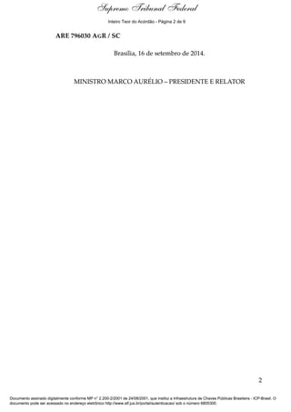 Ementa e Acórdão 
Supremo Tribunal Federal 
Inteiro Teor do Acórdão - Página 2 de 9 
ARE 796030 AGR / SC 
Brasília, 16 de setembro de 2014. 
MINISTRO MARCO AURÉLIO – PRESIDENTE E RELATOR 
2 
Documento assinado digitalmente conforme MP n° 2.200-2/2001 de 24/08/2001, que institui a Infraestrutura de Chaves Públicas Brasileira - ICP-Brasil. O 
documento pode ser acessado no endereço eletrônico http://www.stf.jus.br/portal/autenticacao/ sob o número 6805300. 
 