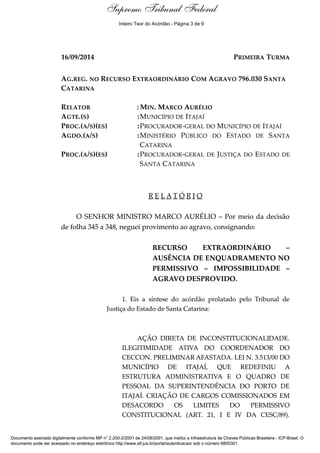 Relatório 
Supremo Tribunal Federal 
Inteiro Teor do Acórdão - Página 3 de 9 
16/09/2014 PRIMEIRA TURMA 
AG.REG. NO RECURSO EXTRAORDINÁRIO COM AGRAVO 796.030 SANTA 
CATARINA 
RELATOR :MIN. MARCO AURÉLIO 
AGTE.(S) :MUNICÍPIO DE ITAJAÍ 
PROC.(A/S)(ES) :PROCURADOR-GERAL DO MUNICÍPIO DE ITAJAÍ 
AGDO.(A/S) :MINISTÉRIO PÚBLICO DO ESTADO DE SANTA 
CATARINA 
PROC.(A/S)(ES) :PROCURADOR-GERAL DE JUSTIÇA DO ESTADO DE 
SANTA CATARINA 
R E L A T Ó R I O 
O SENHOR MINISTRO MARCO AURÉLIO – Por meio da decisão 
de folha 345 a 348, neguei provimento ao agravo, consignando: 
RECURSO EXTRAORDINÁRIO – 
AUSÊNCIA DE ENQUADRAMENTO NO 
PERMISSIVO – IMPOSSIBILIDADE – 
AGRAVO DESPROVIDO. 
1. Eis a síntese do acórdão prolatado pelo Tribunal de 
Justiça do Estado de Santa Catarina: 
AÇÃO DIRETA DE INCONSTITUCIONALIDADE. 
ILEGITIMIDADE ATIVA DO COORDENADOR DO 
CECCON. PRELIMINAR AFASTADA. LEI N. 3.513/00 DO 
MUNICÍPIO DE ITAJAÍ, QUE REDEFINIU A 
ESTRUTURA ADMINISTRATIVA E O QUADRO DE 
PESSOAL DA SUPERINTENDÊNCIA DO PORTO DE 
ITAJAÍ. CRIAÇÃO DE CARGOS COMISSIONADOS EM 
DESACORDO OS LIMITES DO PERMISSIVO 
CONSTITUCIONAL (ART. 21, I E IV DA CESC/89). 
Documento assinado digitalmente conforme MP n° 2.200-2/2001 de 24/08/2001, que institui a Infraestrutura de Chaves Públicas Brasileira - ICP-Brasil. O 
documento pode ser acessado no endereço eletrônico http://www.stf.jus.br/portal/autenticacao/ sob o número 6805301. 
 
