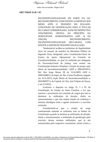 Relatório 
Supremo Tribunal Federal 
Inteiro Teor do Acórdão - Página 4 de 9 
ARE 796030 AGR / SC 
INCONSTITUCIONALIDADE EM PARTE DA LEI. 
RECONHECIMENTO, COM EFEITOS A PARTIR DE SEIS 
MESES APÓS O TRÂNSITO EM JULGADO. 
CONCESSÃO DE GRATIFICAÇÃO PARA O TITULAR 
DO CARGO COMISSIONADO, ALÉM DO RESPECTIVO 
VENCIMENTO. OFENSA AO PRINCÍPIO DA 
MORALIDADE ADMINISTRATIVA (ART. 16 DA 
CESC/89). RECONHECIMENTO. 
INCONSTITUCIONALIDADE DECLARADA, COM 
EFEITOS A PARTIR DO TRÂNSITO EM JULGADO. 
"Inadmissível acolher-se preliminar de ilegitimidade 
ativa 'ad causam' de membro do Ministério Público de 
Segundo Grau, designado como Coordenador-Geral do 
Centro de Apoio Operacional do Controle de 
Constitucionalidade, ao qual foi atribuída por delegação 
do Procurador-Geral de Justiça, com arrimo nas 
Constituições Federal e Estadual, a função de propor ação 
direta de inconstitucionalidade." (ADI n. 2006.027427-0, 
Rel. Des. Jorge Mussi, DJ de 19-10-2007) (ADI n. 
2009.010882-2, de Itajaí, rel. Des. Carlos Prudêncio, julgado 
em 16-11-2011) (Ação Direta de Inconstitucionalidade n. 
2010.080277-3, da Capital, rel. Des. José Volpato de Souza, 
j. em 2-5-2012). 
Contraria o disposto no artigo 21, I e IV, da 
Constituição do Estado de Santa Catarina, a Lei que 
autorize o provimento em comissão de cargos que não se 
destinem às atribuições de direção, chefia ou 
assessoramento, e que não exijam relação de confiança e 
sintonia ideológica entre o agente nomeante e o servidor 
nomeado. 
Considerando-se que a criação do cargo 
comissionado somente se conforma com os limites da 
Constituição quando se destinar às atribuições de direção, 
chefia e assessoramento, a instituição de gratificação pelo 
exercício dessas mesmas atribuições, que já são 
remuneradas pelo respectivo vencimento, atenta contra a 
2 
Documento assinado digitalmente conforme MP n° 2.200-2/2001 de 24/08/2001, que institui a Infraestrutura de Chaves Públicas Brasileira - ICP-Brasil. O 
documento pode ser acessado no endereço eletrônico http://www.stf.jus.br/portal/autenticacao/ sob o número 6805301. 
 