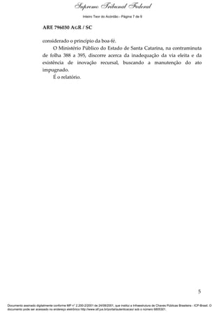Relatório 
Supremo Tribunal Federal 
Inteiro Teor do Acórdão - Página 7 de 9 
ARE 796030 AGR / SC 
considerado o princípio da boa-fé. 
O Ministério Público do Estado de Santa Catarina, na contraminuta 
de folha 388 a 395, discorre acerca da inadequação da via eleita e da 
existência de inovação recursal, buscando a manutenção do ato 
impugnado. 
É o relatório. 
5 
Documento assinado digitalmente conforme MP n° 2.200-2/2001 de 24/08/2001, que institui a Infraestrutura de Chaves Públicas Brasileira - ICP-Brasil. O 
documento pode ser acessado no endereço eletrônico http://www.stf.jus.br/portal/autenticacao/ sob o número 6805301. 
 