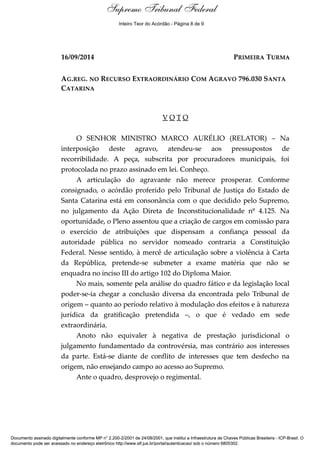 Voto - MIN. MARCO AURÉLIO 
Supremo Tribunal Federal 
Inteiro Teor do Acórdão - Página 8 de 9 
16/09/2014 PRIMEIRA TURMA 
AG.REG. NO RECURSO EXTRAORDINÁRIO COM AGRAVO 796.030 SANTA 
CATARINA 
V O T O 
O SENHOR MINISTRO MARCO AURÉLIO (RELATOR) – Na 
interposição deste agravo, atendeu-se aos pressupostos de 
recorribilidade. A peça, subscrita por procuradores municipais, foi 
protocolada no prazo assinado em lei. Conheço. 
A articulação do agravante não merece prosperar. Conforme 
consignado, o acórdão proferido pelo Tribunal de Justiça do Estado de 
Santa Catarina está em consonância com o que decidido pelo Supremo, 
no julgamento da Ação Direta de Inconstitucionalidade nº 4.125. Na 
oportunidade, o Pleno assentou que a criação de cargos em comissão para 
o exercício de atribuições que dispensam a confiança pessoal da 
autoridade pública no servidor nomeado contraria a Constituição 
Federal. Nesse sentido, à mercê de articulação sobre a violência à Carta 
da República, pretende-se submeter a exame matéria que não se 
enquadra no inciso III do artigo 102 do Diploma Maior. 
No mais, somente pela análise do quadro fático e da legislação local 
poder-se-ia chegar a conclusão diversa da encontrada pelo Tribunal de 
origem – quanto ao período relativo à modulação dos efeitos e à natureza 
jurídica da gratificação pretendida –, o que é vedado em sede 
extraordinária. 
Anoto não equivaler à negativa de prestação jurisdicional o 
julgamento fundamentado da controvérsia, mas contrário aos interesses 
da parte. Está-se diante de conflito de interesses que tem desfecho na 
origem, não ensejando campo ao acesso ao Supremo. 
Ante o quadro, desprovejo o regimental. 
Documento assinado digitalmente conforme MP n° 2.200-2/2001 de 24/08/2001, que institui a Infraestrutura de Chaves Públicas Brasileira - ICP-Brasil. O 
documento pode ser acessado no endereço eletrônico http://www.stf.jus.br/portal/autenticacao/ sob o número 6805302. 
 