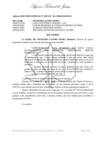 Superior Tribunal de Justiça
AgRg no RECURSO ESPECIAL Nº 695.143 - BA (2004/0146181-9)

RELATOR                     :   MINISTRO CASTRO MEIRA
AGRAVANTE                   :   CAIXA ECONÔMICA FEDERAL - CEF
ADVOGADO                    :   CARLOS HENRIQUE B CASTELLO CHIOSSI E OUTROS
AGRAVADO                    :   ALAKIJAS LIMAS DOS SANTOS
ADVOGADO                    :   YOLANDA SANTOS DE SANTANA E OUTRO

                                                    RELATÓRIO

            O EXMO. SR. MINISTRO CASTRO MEIRA (Relator): Trata-se de agravo
regimental interposto contra decisão monocrática assim ementada:

                           "ADMINISTRATIVO. FGTS. DEMISSÃO SEM JUSTA CAUSA.
                  LEVANTAMENTO               DOS       DEPÓSITOS.           ARBITRAGEM.             DIREITO
                  TRABALHISTA.
                           1. Configurada a demissão sem justa causa, não há como negar-se o saque sob
                  o fundamento de que o ajuste arbitral celebrado é nulo por versar sobre direito
                  indisponível. O princípio da indisponibilidade dos direitos trabalhistas milita em favor do
                  empregado e não pode ser interpretado de forma a prejudicá-lo, como pretende a
                  recorrente.
                           2. Descabe examinar se houve ou não a despedida sem justa causa, fato
                  gerador do direito ao saque nos termos do art. 20, I, da Lei 8.036/90, pois, conforme a
                  Súmula 7/STJ, é vedado o reexame de matéria fática na instância especial.
                           3. Recurso especial improvido" (fl. 198).

             A agravante reitera as razões expendidas no recurso especial.
             Sustenta ser inválida, para fins de saque o Fundo de Garantia por Tempo de Serviço, a
sentença arbitral sobre a despedida sem justa causa, vez que conforme preceitua o artigo 1° da lei
9.307/96, o juízo arbitral é possível para "dirimir litígios relativos a direitos patrimoniais disponíveis".
             Quanto a despedida sem justa causa, alega que o § 1°, do artigo 477 da Consolidação das
Leis do Trabalho, condiciona a formalização do ato de dispensa somente aos entes que elenca, e que,
qualquer outro procedimento, entre eles a sentença arbitral, não terá validade para possibilitar o
levantamento do FGTS.

              É o relatório.




Documento: 583939 - Inteiro Teor do Acórdão - Site certificado - DJ: 12/12/2005             Página 2 de 7
 
