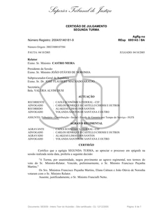 Superior Tribunal de Justiça
                                     CERTIDÃO DE JULGAMENTO
                                         SEGUNDA TURMA

                                                                                          AgRg no
Número Registro: 2004/0146181-9                                                   REsp 695143 / BA

Número Origem: 200233000107584

PAUTA: 04/10/2005                                                                 JULGADO: 04/10/2005

Relator
Exmo. Sr. Ministro CASTRO MEIRA
Presidente da Sessão
Exmo. Sr. Ministro JOÃO OTÁVIO DE NORONHA
Subprocurador-Geral da República
Exmo. Sr. Dr. JOSÉ FLAUBERT MACHADO ARAÚJO
Secretária
Bela. VALÉRIA ALVIM DUSI

                                                 AUTUAÇÃO
RECORRENTE              :   CAIXA ECONÔMICA FEDERAL - CEF
ADVOGADO                :   CARLOS HENRIQUE B CASTELLO CHIOSSI E OUTROS
RECORRIDO               :   ALAKIJAS LIMAS DOS SANTOS
ADVOGADO                :   YOLANDA SANTOS DE SANTANA E OUTRO

ASSUNTO: Tributário - Contribuição - Social - Fundo de Garantia por Tempo de Serviço - FGTS

                                         AGRAVO REGIMENTAL
AGRAVANTE               :   CAIXA ECONÔMICA FEDERAL - CEF
ADVOGADO                :   CARLOS HENRIQUE B CASTELLO CHIOSSI E OUTROS
AGRAVADO                :   ALAKIJAS LIMAS DOS SANTOS
ADVOGADO                :   YOLANDA SANTOS DE SANTANA E OUTRO

                                                 CERTIDÃO
         Certifico que a egrégia SEGUNDA TURMA, ao apreciar o processo em epígrafe na
sessão realizada nesta data, proferiu a seguinte decisão:
          "A Turma, por unanimidade, negou provimento ao agravo regimental, nos termos do
voto do Sr. Ministro-Relator. Vencido, preliminarmente, o Sr. Ministro Francisco Peçanha
Martins."
          Os Srs. Ministros Francisco Peçanha Martins, Eliana Calmon e João Otávio de Noronha
votaram com o Sr. Ministro Relator.
          Ausente, justificadamente, o Sr. Ministro Franciulli Netto.




Documento: 583939 - Inteiro Teor do Acórdão - Site certificado - DJ: 12/12/2005        Página 6 de 7
 