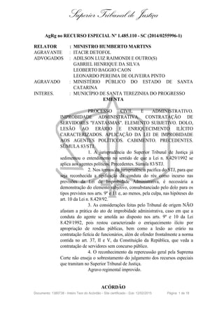 Superior Tribunal de Justiça
AgRg no RECURSO ESPECIAL Nº 1.485.110 - SC (2014/0255996-1)
RELATOR : MINISTRO HUMBERTO MARTINS
AGRAVANTE : ITACIR DETOFOL
ADVOGADOS : ADILSON LUIZ RAIMONDI E OUTRO(S)
GABRIEL HENRIQUE DA SILVA
LEOBERTO BAGGIO CAON
LEONARDO PEREIMA DE OLIVEIRA PINTO
AGRAVADO : MINISTÉRIO PÚBLICO DO ESTADO DE SANTA
CATARINA
INTERES. : MUNICÍPIO DE SANTA TEREZINHA DO PROGRESSO
EMENTA
PROCESSO CIVIL E ADMINISTRATIVO.
IMPROBIDADE ADMINISTRATIVA. CONTRATAÇÃO DE
SERVIDORES "FANTASMAS". ELEMENTO SUBJETIVO. DOLO,
LESÃO AO ERÁRIO E ENRIQUECIMENTO ILÍCITO
CARACTERIZADOS. APLICAÇÃO DA LEI DE IMPROBIDADE
AOS AGENTES POLÍTICOS. CABIMENTO. PRECEDENTES.
SÚMULA 83/STJ.
1. A jurisprudência do Superior Tribunal de Justiça já
sedimentou o entendimento no sentido de que a Lei n. 8.429/1992 se
aplica aos agentes políticos. Precedentes. Súmula 83/STJ.
2. Nos termos da jurisprudência pacífica do STJ, para que
seja reconhecida a tipificação da conduta do réu como incurso nas
previsões da Lei de Improbidade Administrativa, é necessária a
demonstração do elemento subjetivo, consubstanciado pelo dolo para os
tipos previstos nos arts. 9º e 11 e, ao menos, pela culpa, nas hipóteses do
art. 10 da Lei n. 8.429/92.
3. As considerações feitas pelo Tribunal de origem NÃO
afastam a prática do ato de improbidade administrativa, caso em que a
conduta do agente se amolda ao disposto nos arts. 9º e 10 da Lei
8.429/1992, pois restou caracterizado o enriquecimento ilícito por
apropriação de rendas públicas, bem como a lesão ao erário na
contratação fictícia de funcionários, além de ofender frontalmente a norma
contida no art. 37, II e V, da Constituição da República, que veda a
contratação de servidores sem concurso público.
4. O reconhecimento da repercussão geral pela Suprema
Corte não enseja o sobrestamento do julgamento dos recursos especiais
que tramitam no Superior Tribunal de Justiça.
Agravo regimental improvido.
ACÓRDÃO
Documento: 1380738 - Inteiro Teor do Acórdão - Site certificado - DJe: 12/02/2015 Página 1 de 18
 