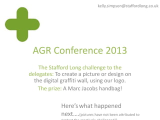 AGR Conference 2013
The Stafford Long challenge to the
delegates: To create a picture or design on
the digital graffiti wall, using our logo.
The prize: A Marc Jacobs handbag!
Here’swhat happened
next….(pictures have not been attributed to
kelly.simpson@staffordlong.co.uk
 