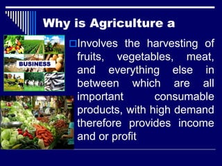 Involves the harvesting of
fruits, vegetables, meat,
and everything else in
between which are all
important consumable
products, with high demand
therefore provides income
and or profit
BUSINESS
Why is Agriculture a
 