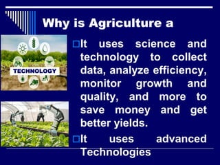 It uses science and
technology to collect
data, analyze efficiency,
monitor growth and
quality, and more to
save money and get
better yields.
It uses advanced
Technologies
TECHNOLOGY
Why is Agriculture a
 