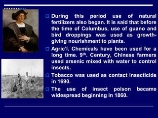  During this period use of natural
fertilizers also began. It is said that before
the time of Columbus, use of guano and
bird droppings was used as growth-
giving nourishment to plants.
 Agric’l. Chemicals have been used for a
long time. 9th. Century, Chinese farmers
used arsenic mixed with water to control
insects.
 Tobacco was used as contact insecticide
in 1690.
 The use of insect poison became
widespread beginning in 1860.
 