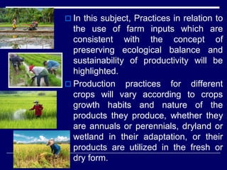  In this subject, Practices in relation to
the use of farm inputs which are
consistent with the concept of
preserving ecological balance and
sustainability of productivity will be
highlighted.
 Production practices for different
crops will vary according to crops
growth habits and nature of the
products they produce, whether they
are annuals or perennials, dryland or
wetland in their adaptation, or their
products are utilized in the fresh or
dry form.
 