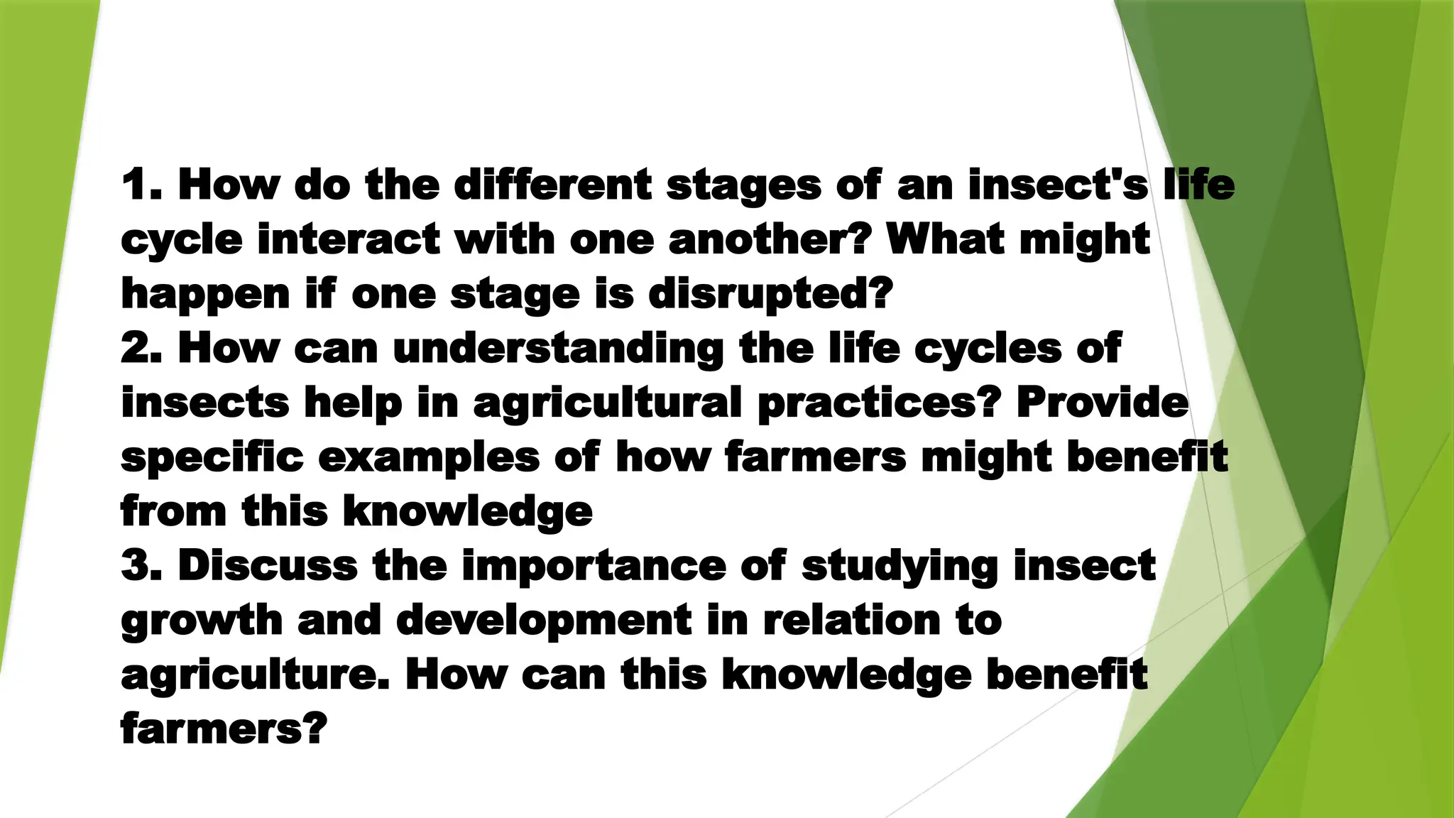 1. How do the different stages of an insect's life
cycle interact with one another? What might
happen if one stage is disrupted?
2. How can understanding the life cycles of
insects help in agricultural practices? Provide
specific examples of how farmers might benefit
from this knowledge
3. Discuss the importance of studying insect
growth and development in relation to
agriculture. How can this knowledge benefit
farmers?
 