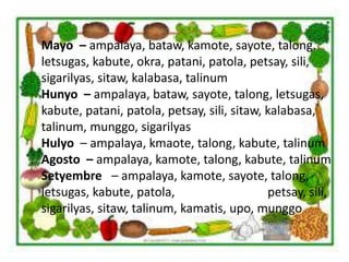 Mayo – ampalaya, bataw, kamote, sayote, talong.
letsugas, kabute, okra, patani, patola, petsay, sili,
sigarilyas, sitaw, kalabasa, talinum
Hunyo – ampalaya, bataw, sayote, talong, letsugas,
kabute, patani, patola, petsay, sili, sitaw, kalabasa,
talinum, munggo, sigarilyas
Hulyo – ampalaya, kmaote, talong, kabute, talinum
Agosto – ampalaya, kamote, talong, kabute, talinum
Setyembre – ampalaya, kamote, sayote, talong,
letsugas, kabute, patola, petsay, sili,
sigarilyas, sitaw, talinum, kamatis, upo, munggo
 