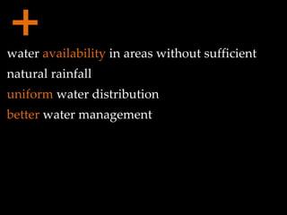 + water  availability  in areas without sufficient natural rainfall uniform  water distribution better  water management 