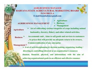 AGRI-BUSINESS MANAGER
  HARYANA STATE AGRICULTURAL MARKETING BOARD
                                PANCHKULA
                         E-mail:hsambabm@gmail.com

                                             Agriculture
    AGRIBUSINESS MANAGEMENT                  Business
                                             Management
              Art of cultivating various categories of crops including animal
Agriculture
              husbandry, forestry, fishery and other related activities.

 Business         An economic unit , Aims to sell goods and services to customers
                  , At prices that will provide an adequate return to its owners,
                  Commercialization of any enterprise
Management ?
         A set of activities(planning & decision making, organizing, leading /
            directing & controlling) directed at an organization’s resources
            (human, financial, physical, and information) with the aim of
            achieving organizational goals in an efficient and effective manner.
 