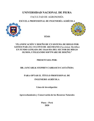 UNIVERSIDAD NACIONAL DE PIURA
FACULTAD DE AGRONOMÍA
ESCUELA PROFESIONAL DE INGENIERÍA AGRÍCOLA
TÉSIS
“PLANIFICACIÓN Y DISEÑO DE UN SISTEMA DE RIEGO POR
GOTEO PARA EL CULTIVO DE ARÁNDANO (Vaccinium Myrtillus)
EN FUNDO LEFKADA DE 116.64 HA DEL SECTOR DE RIEGO
OLMOS, UTILIZANDO SOFTWARE DE DISEÑO.”
PRESENTADA POR:
BR. JANCARLK STEPHEN CARRASCO CASTAÑEDA
PARA OPTAR EL TÍTULO PROFESIONAL DE
INGENIERO AGRÍCOLA
Línea de investigación:
Aprovechamiento y Conservación de los Recursos Naturales
Piura – Perú
2020
 