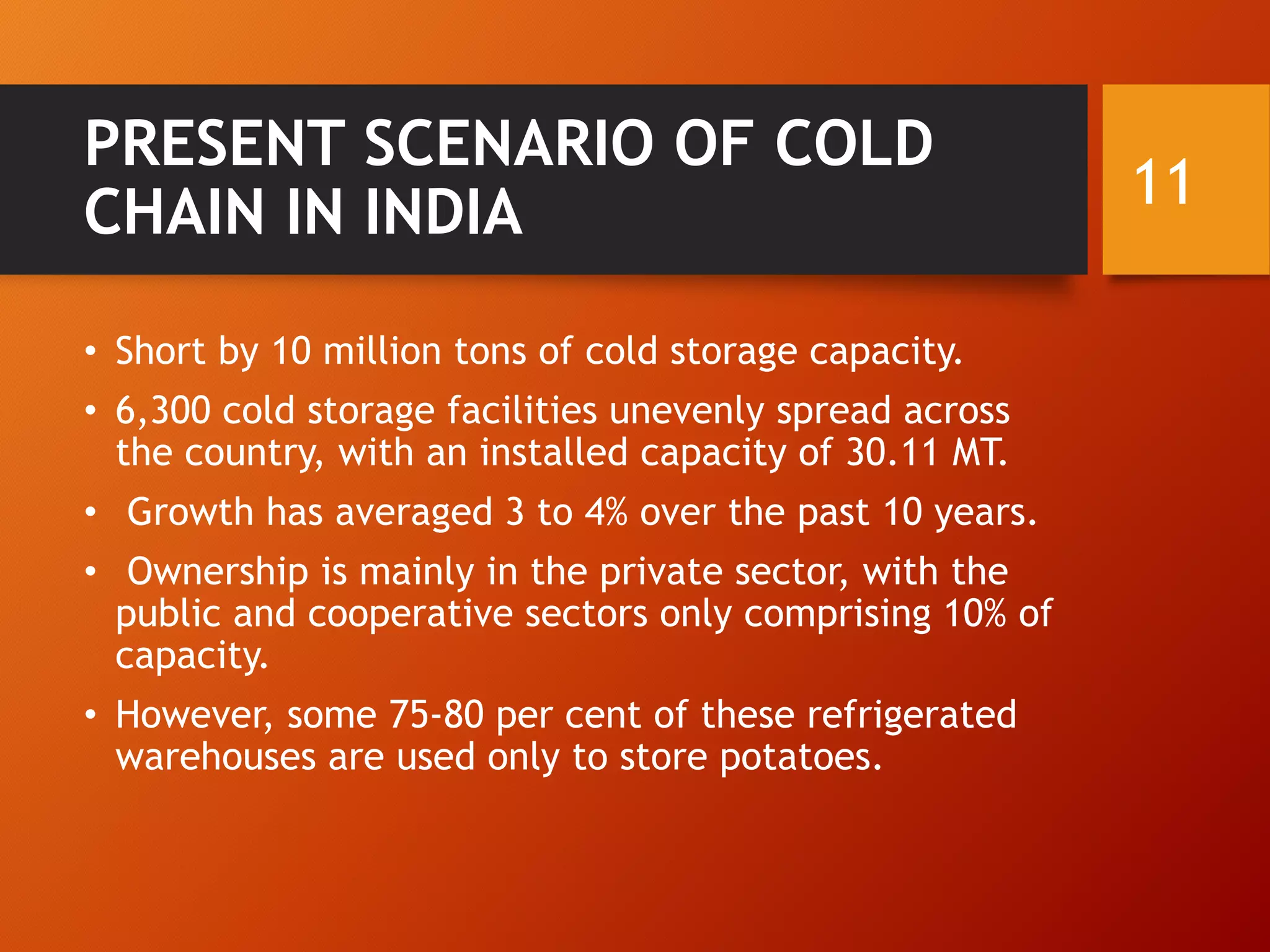 PRESENT SCENARIO OF COLD
CHAIN IN INDIA
• Short by 10 million tons of cold storage capacity.
• 6,300 cold storage facilities unevenly spread across
the country, with an installed capacity of 30.11 MT.
• Growth has averaged 3 to 4% over the past 10 years.
• Ownership is mainly in the private sector, with the
public and cooperative sectors only comprising 10% of
capacity.
• However, some 75-80 per cent of these refrigerated
warehouses are used only to store potatoes.
11
 