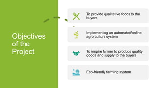 Objectives
of the
Project
To provide qualitative foods to the
buyers
Implementing an automated/online
agro culture system
To inspire farmer to produce quality
goods and supply to the buyers
Eco-friendly farming system
 